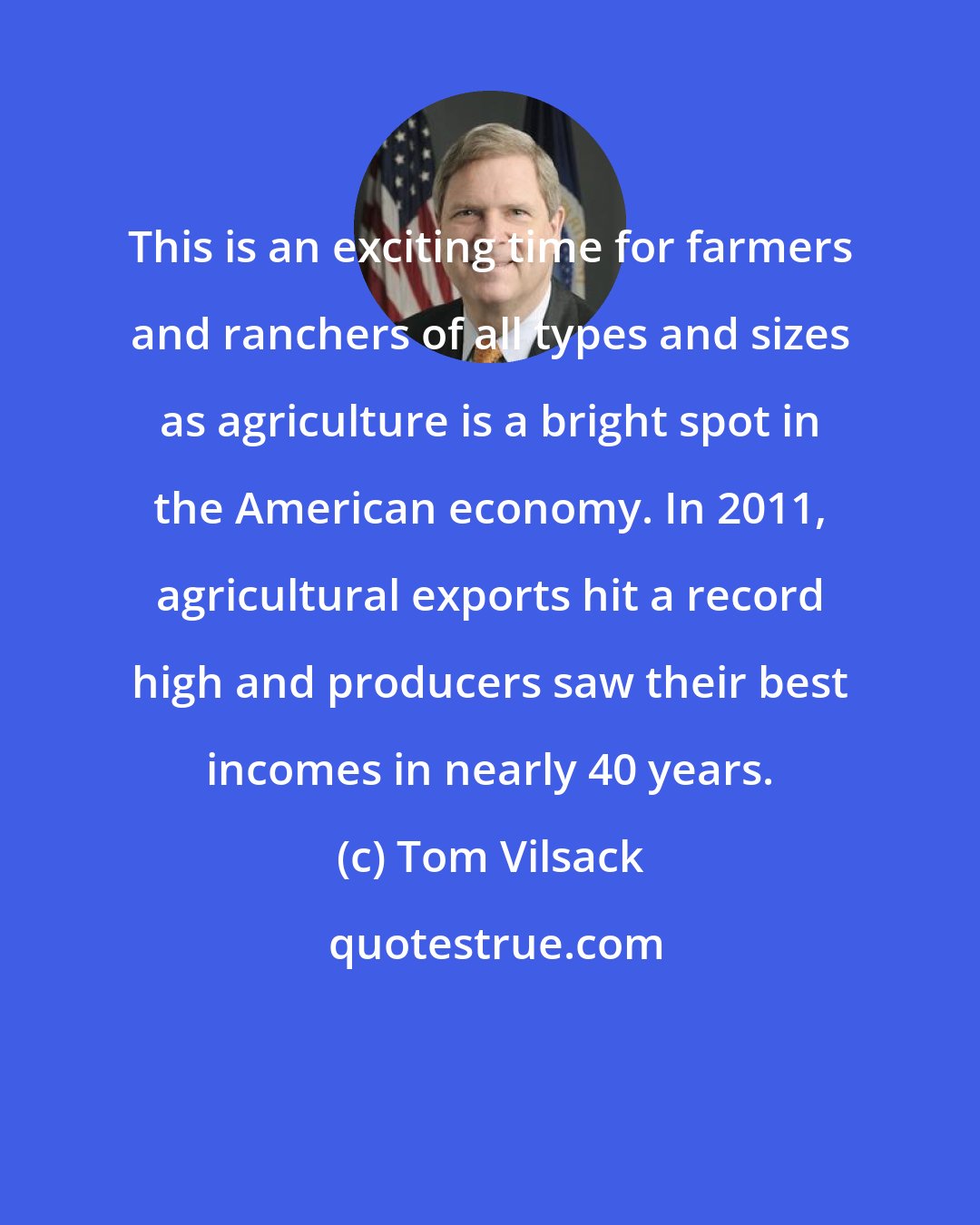 Tom Vilsack: This is an exciting time for farmers and ranchers of all types and sizes as agriculture is a bright spot in the American economy. In 2011, agricultural exports hit a record high and producers saw their best incomes in nearly 40 years.