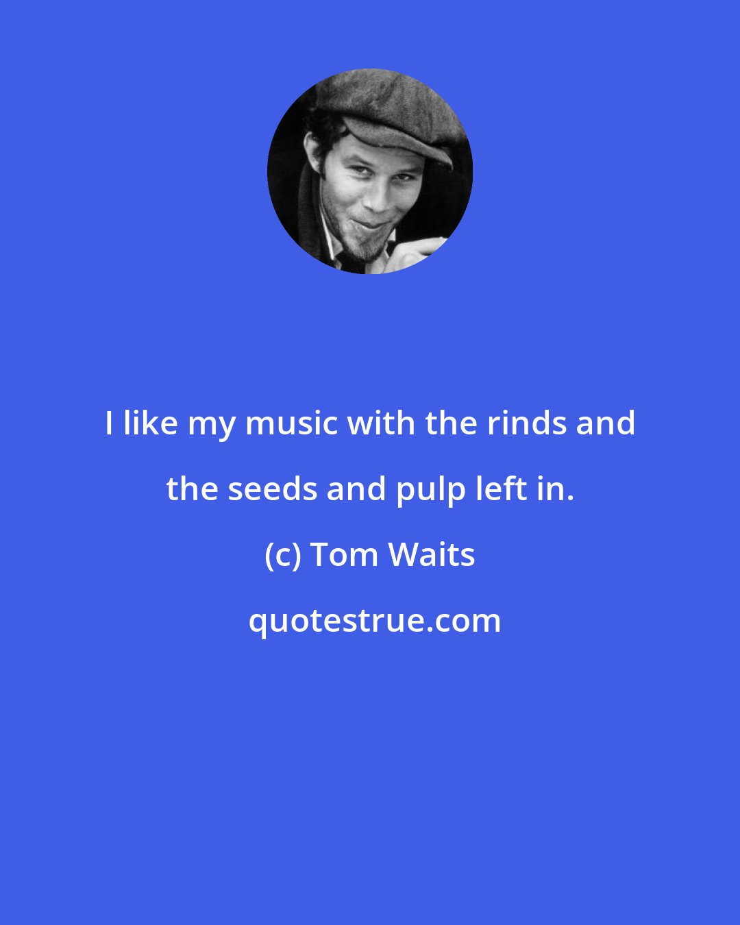 Tom Waits: I like my music with the rinds and the seeds and pulp left in.