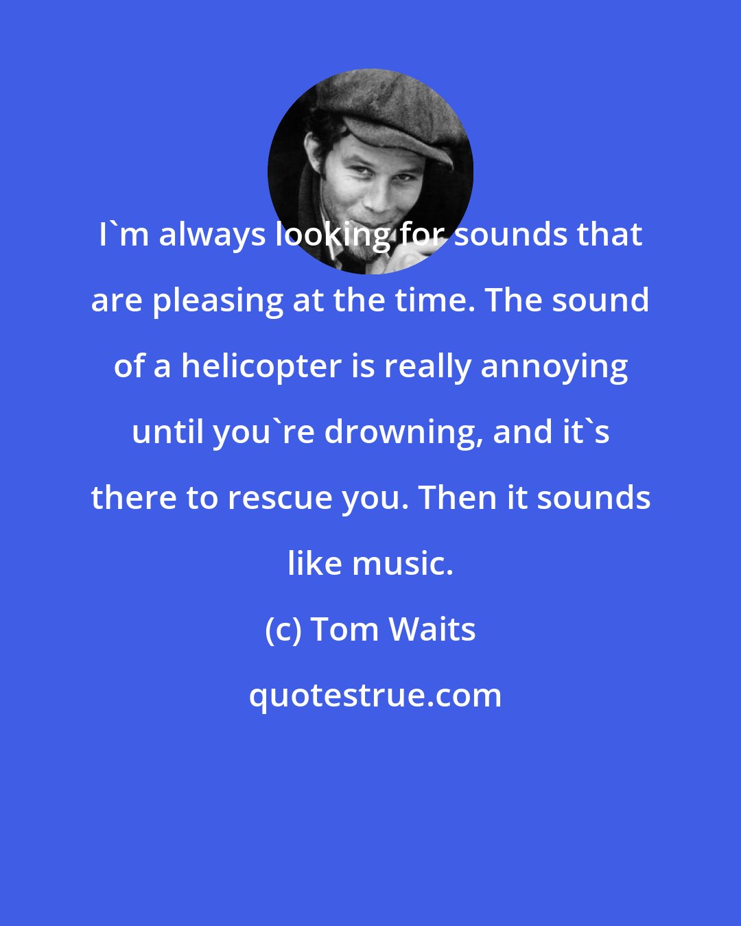 Tom Waits: I'm always looking for sounds that are pleasing at the time. The sound of a helicopter is really annoying until you're drowning, and it's there to rescue you. Then it sounds like music.