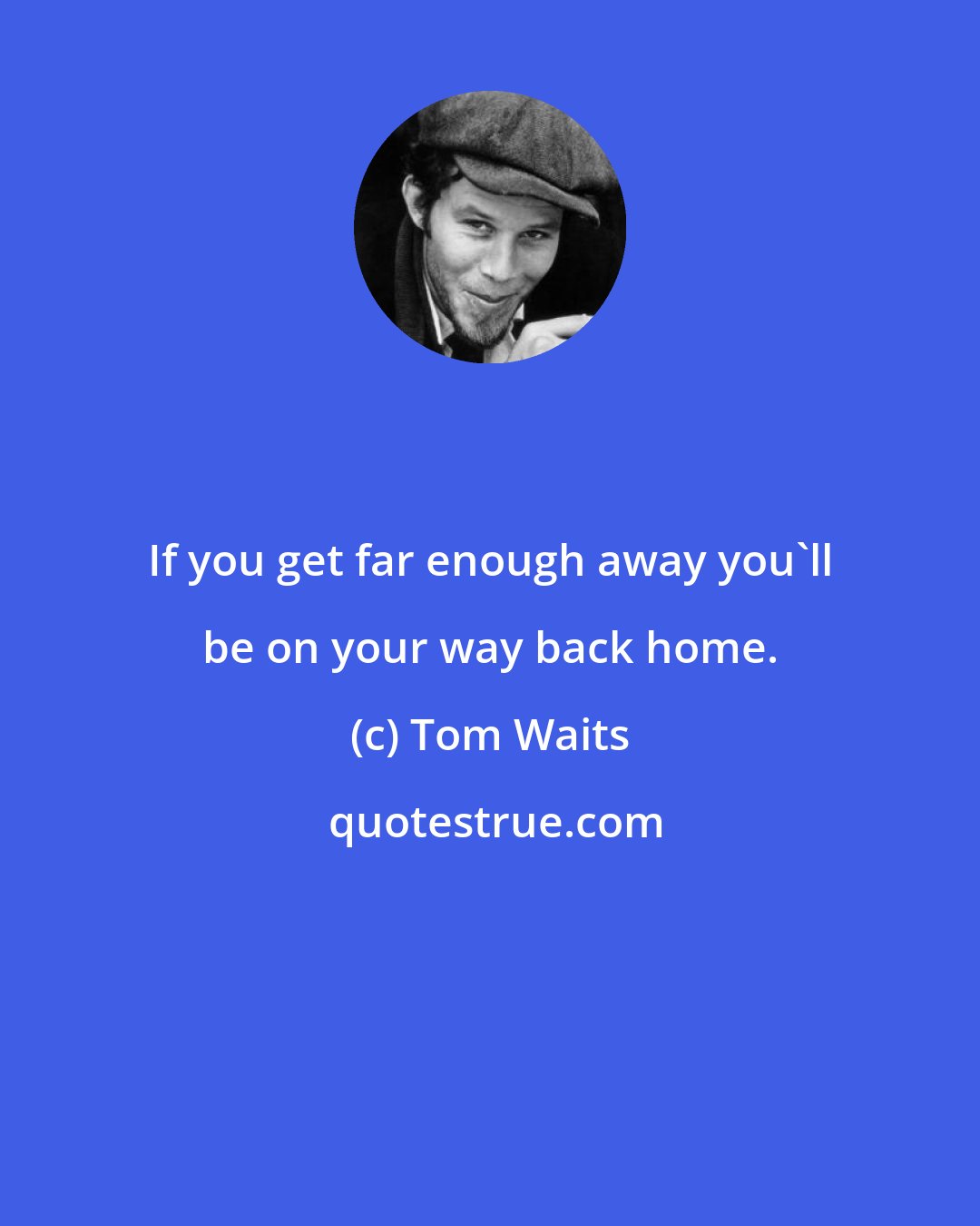 Tom Waits: If you get far enough away you'll be on your way back home.