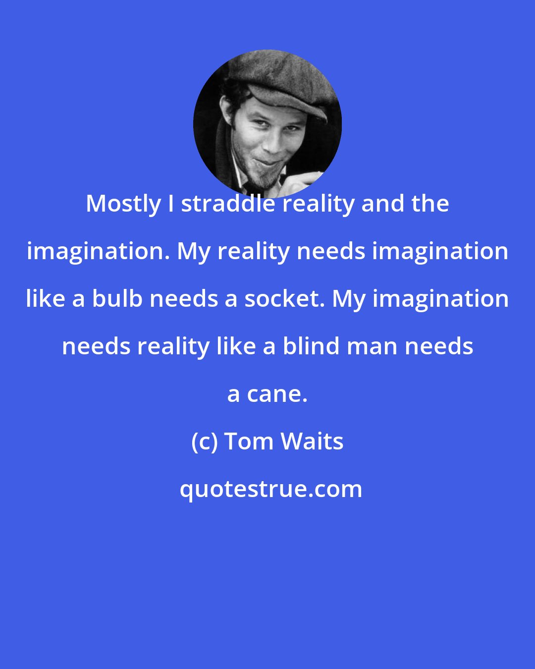 Tom Waits: Mostly I straddle reality and the imagination. My reality needs imagination like a bulb needs a socket. My imagination needs reality like a blind man needs a cane.