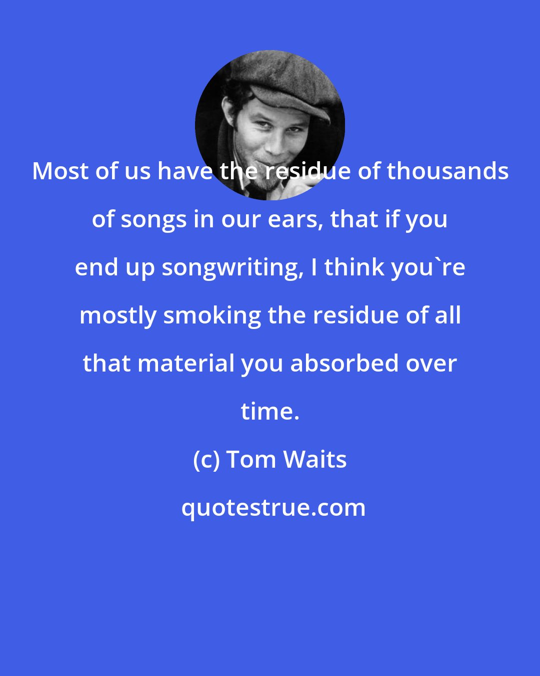 Tom Waits: Most of us have the residue of thousands of songs in our ears, that if you end up songwriting, I think you're mostly smoking the residue of all that material you absorbed over time.