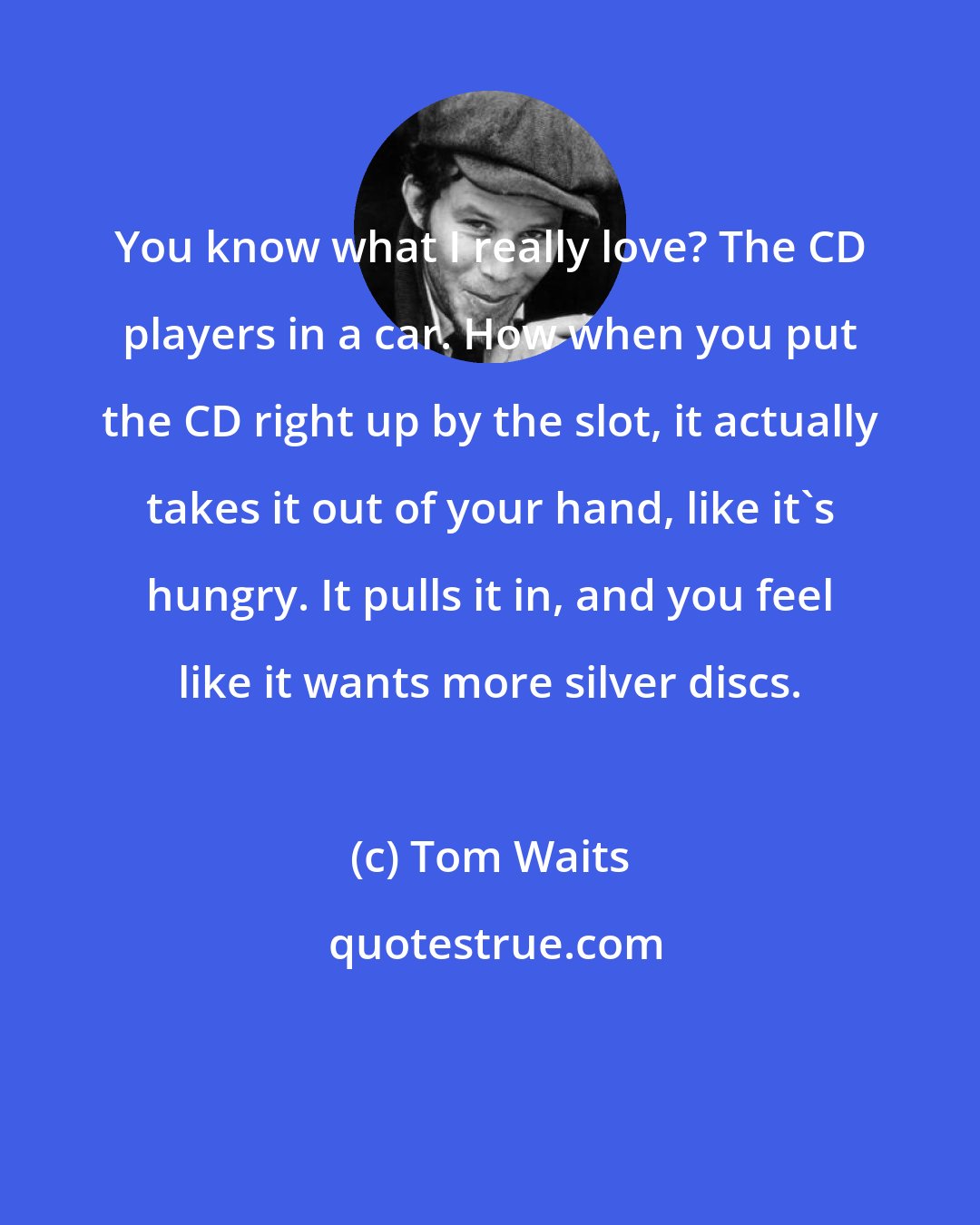 Tom Waits: You know what I really love? The CD players in a car. How when you put the CD right up by the slot, it actually takes it out of your hand, like it's hungry. It pulls it in, and you feel like it wants more silver discs.