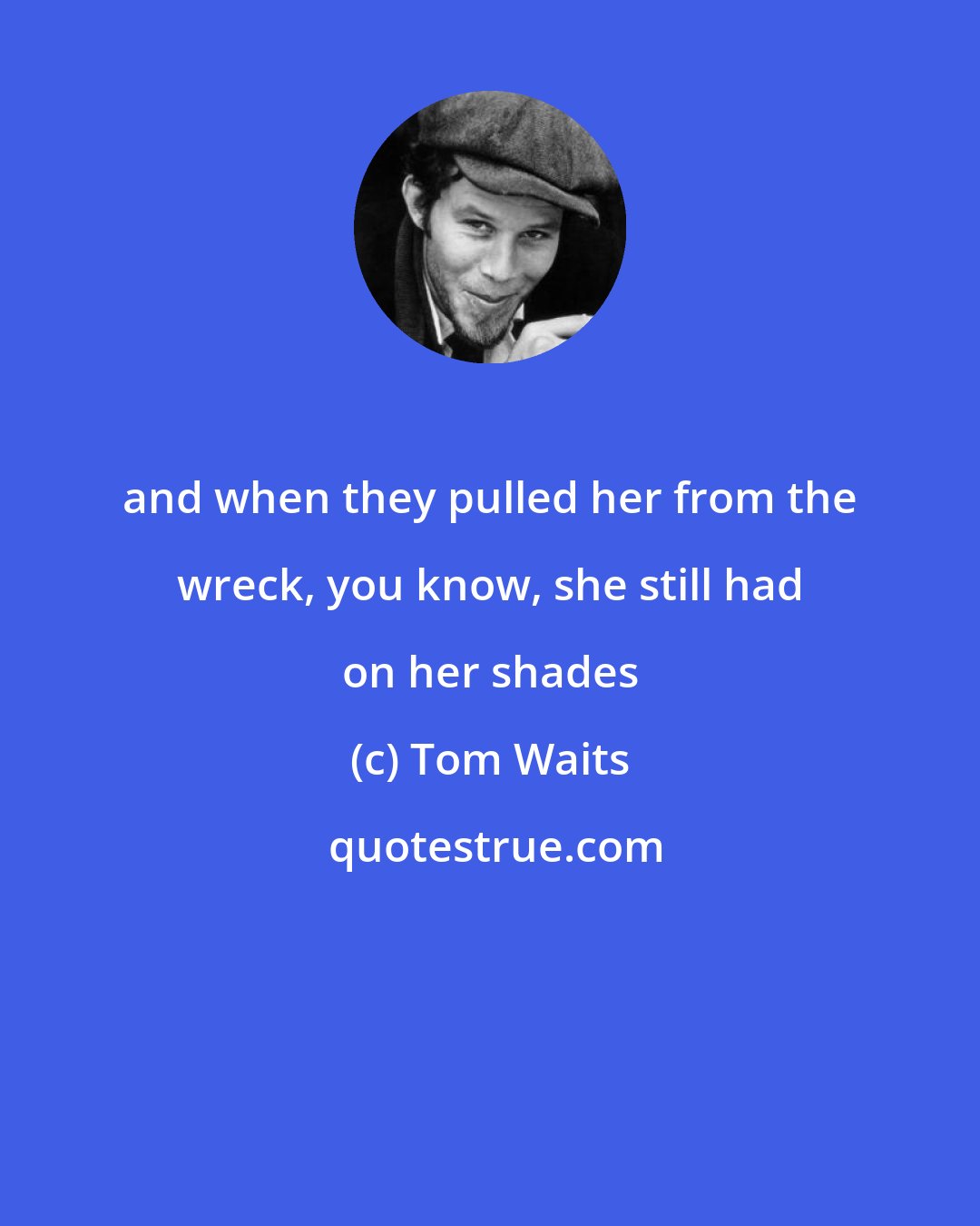 Tom Waits: and when they pulled her from the wreck, you know, she still had on her shades