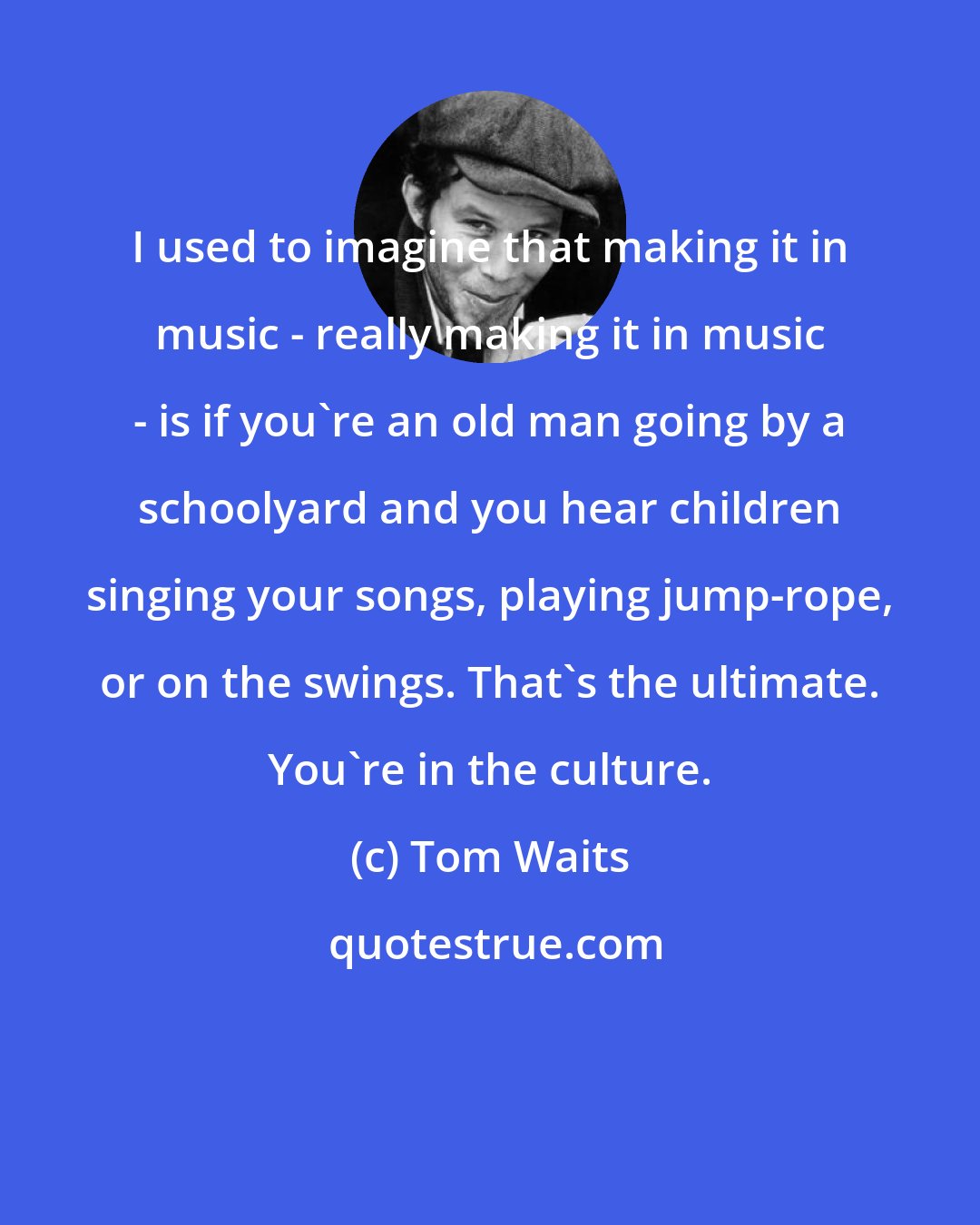 Tom Waits: I used to imagine that making it in music - really making it in music - is if you're an old man going by a schoolyard and you hear children singing your songs, playing jump-rope, or on the swings. That's the ultimate. You're in the culture.