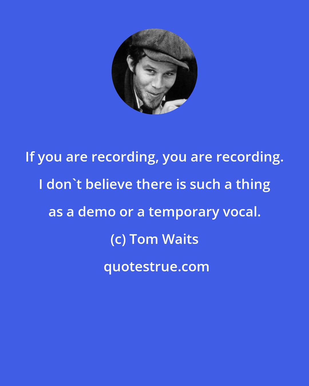 Tom Waits: If you are recording, you are recording. I don't believe there is such a thing as a demo or a temporary vocal.