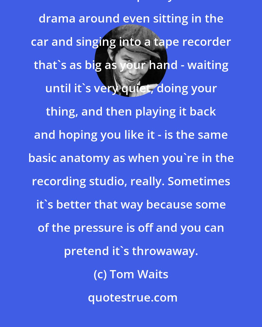 Tom Waits: If you are recording, you are recording. I don't believe there is such a thing as a demo or a temporary vocal. The drama around even sitting in the car and singing into a tape recorder that's as big as your hand - waiting until it's very quiet, doing your thing, and then playing it back and hoping you like it - is the same basic anatomy as when you're in the recording studio, really. Sometimes it's better that way because some of the pressure is off and you can pretend it's throwaway.