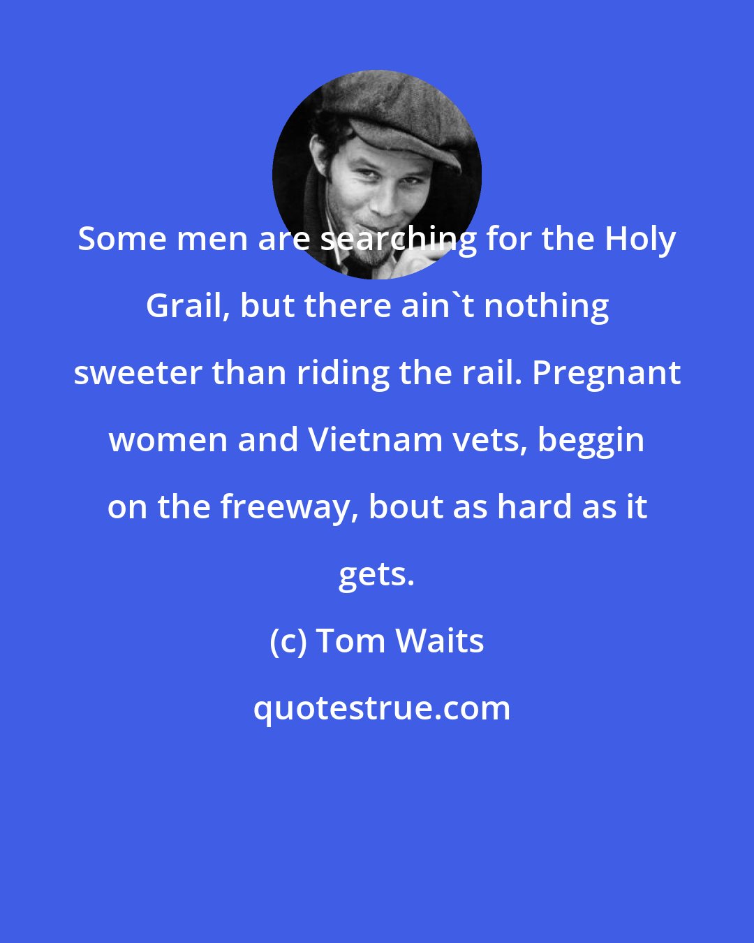 Tom Waits: Some men are searching for the Holy Grail, but there ain't nothing sweeter than riding the rail. Pregnant women and Vietnam vets, beggin on the freeway, bout as hard as it gets.