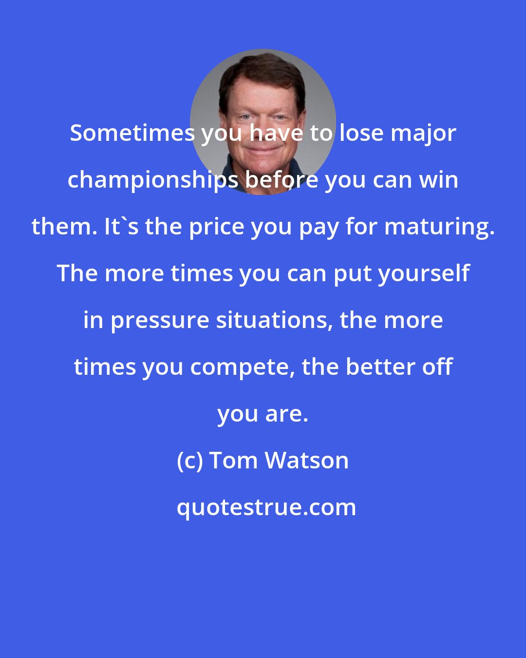 Tom Watson: Sometimes you have to lose major championships before you can win them. It's the price you pay for maturing. The more times you can put yourself in pressure situations, the more times you compete, the better off you are.