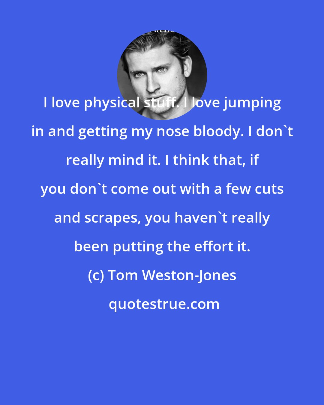 Tom Weston-Jones: I love physical stuff. I love jumping in and getting my nose bloody. I don't really mind it. I think that, if you don't come out with a few cuts and scrapes, you haven't really been putting the effort it.