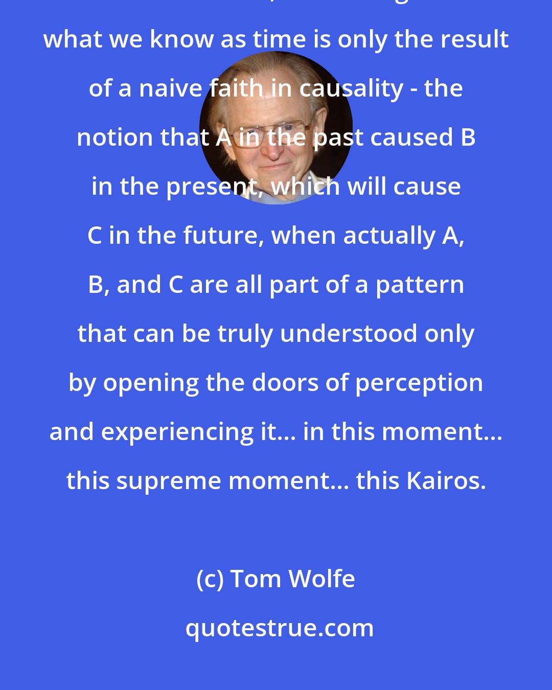 Tom Wolfe: a perception of the cosmic unity of this higher level. And a feeling of timelessness, the feeling that what we know as time is only the result of a naive faith in causality - the notion that A in the past caused B in the present, which will cause C in the future, when actually A, B, and C are all part of a pattern that can be truly understood only by opening the doors of perception and experiencing it... in this moment... this supreme moment... this Kairos.