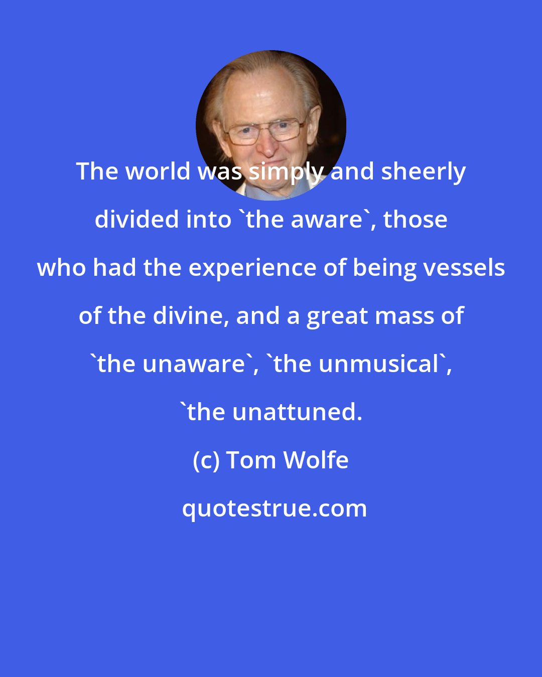 Tom Wolfe: The world was simply and sheerly divided into 'the aware', those who had the experience of being vessels of the divine, and a great mass of 'the unaware', 'the unmusical', 'the unattuned.