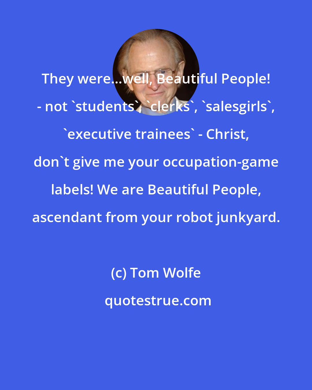 Tom Wolfe: They were...well, Beautiful People! - not 'students', 'clerks', 'salesgirls', 'executive trainees' - Christ, don't give me your occupation-game labels! We are Beautiful People, ascendant from your robot junkyard.