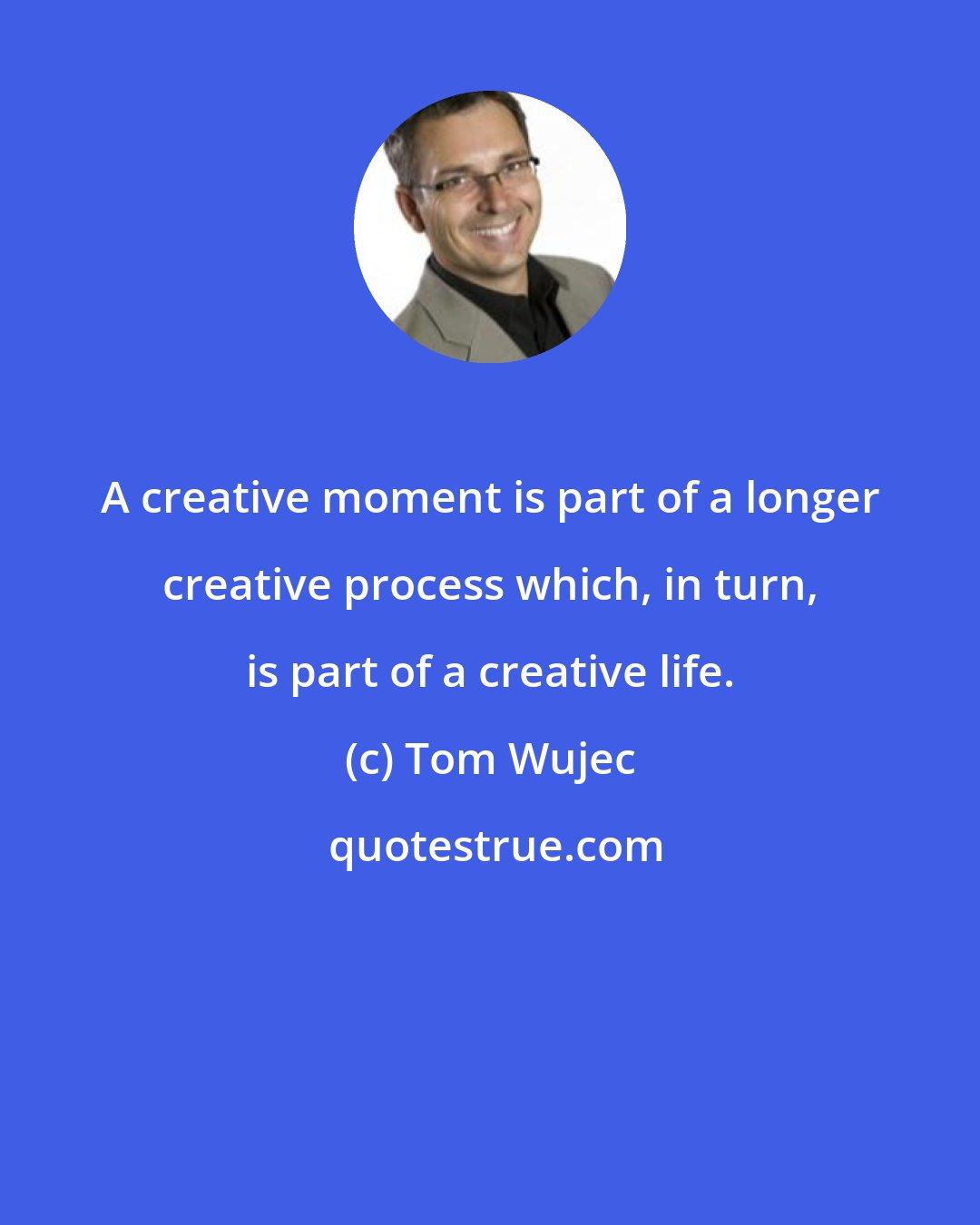 Tom Wujec: A creative moment is part of a longer creative process which, in turn, is part of a creative life.