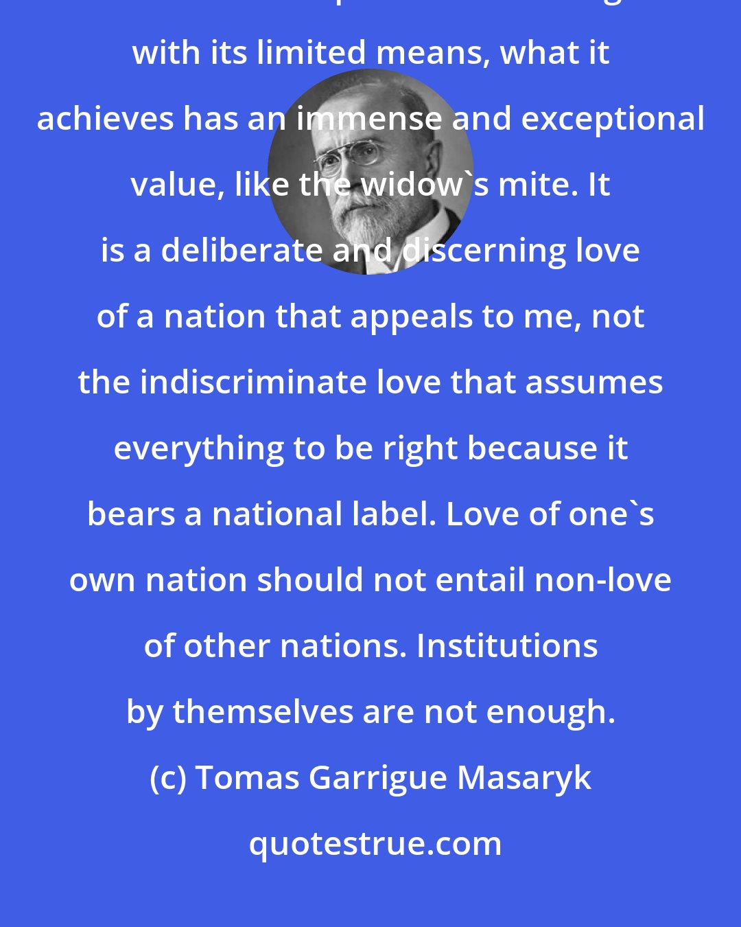 Tomas Garrigue Masaryk: We shall always be a small minority in the world, but, when a small nation accomplishes something with its limited means, what it achieves has an immense and exceptional value, like the widow's mite. It is a deliberate and discerning love of a nation that appeals to me, not the indiscriminate love that assumes everything to be right because it bears a national label. Love of one's own nation should not entail non-love of other nations. Institutions by themselves are not enough.