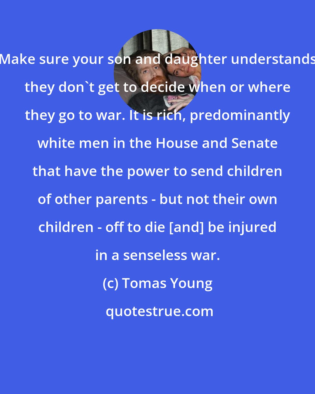 Tomas Young: Make sure your son and daughter understands they don't get to decide when or where they go to war. It is rich, predominantly white men in the House and Senate that have the power to send children of other parents - but not their own children - off to die [and] be injured in a senseless war.