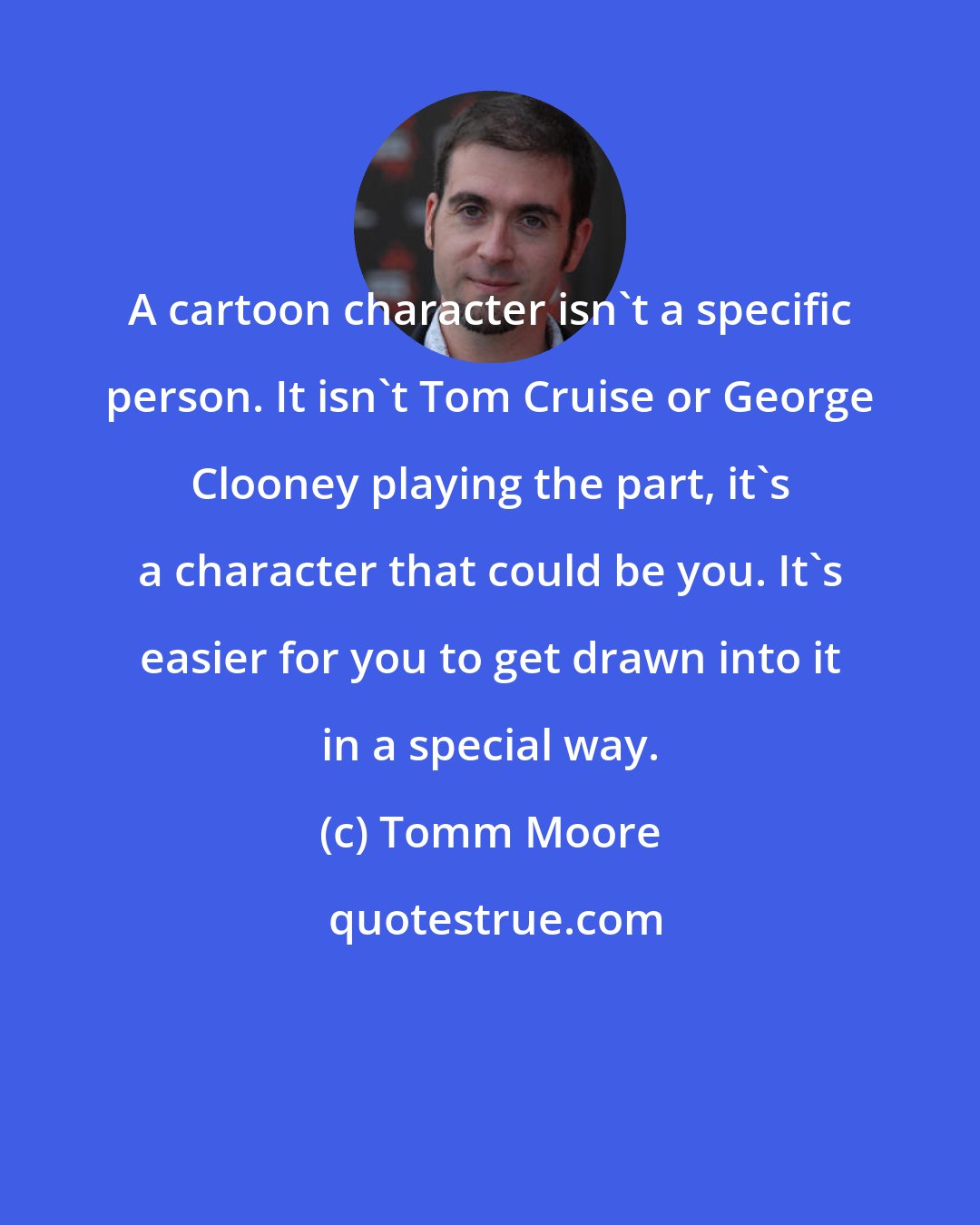 Tomm Moore: A cartoon character isn't a specific person. It isn't Tom Cruise or George Clooney playing the part, it's a character that could be you. It's easier for you to get drawn into it in a special way.