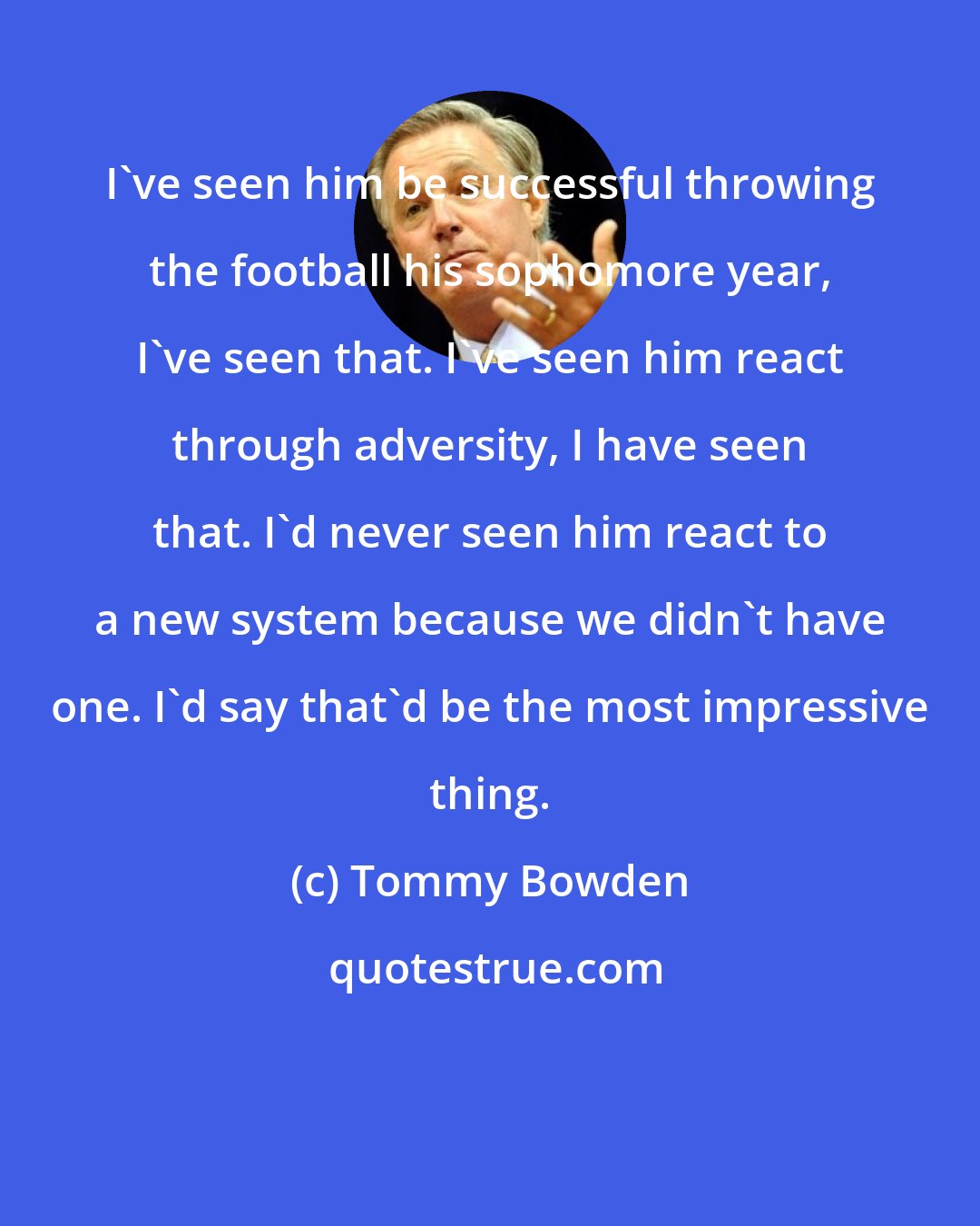 Tommy Bowden: I've seen him be successful throwing the football his sophomore year, I've seen that. I've seen him react through adversity, I have seen that. I'd never seen him react to a new system because we didn't have one. I'd say that'd be the most impressive thing.