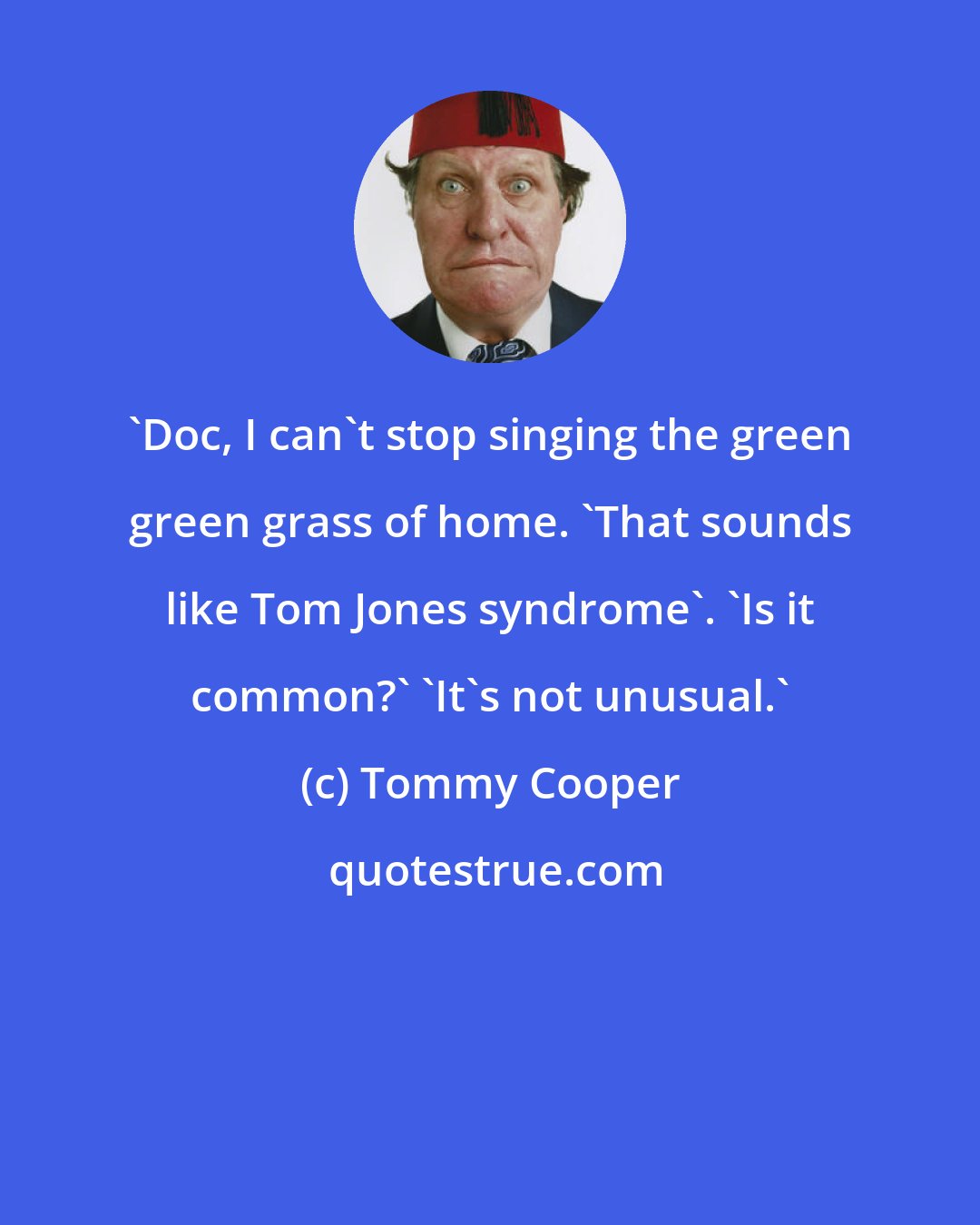 Tommy Cooper: 'Doc, I can't stop singing the green green grass of home. 'That sounds like Tom Jones syndrome'. 'Is it common?' 'It's not unusual.'