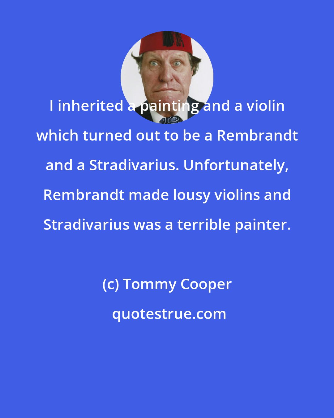 Tommy Cooper: I inherited a painting and a violin which turned out to be a Rembrandt and a Stradivarius. Unfortunately, Rembrandt made lousy violins and Stradivarius was a terrible painter.