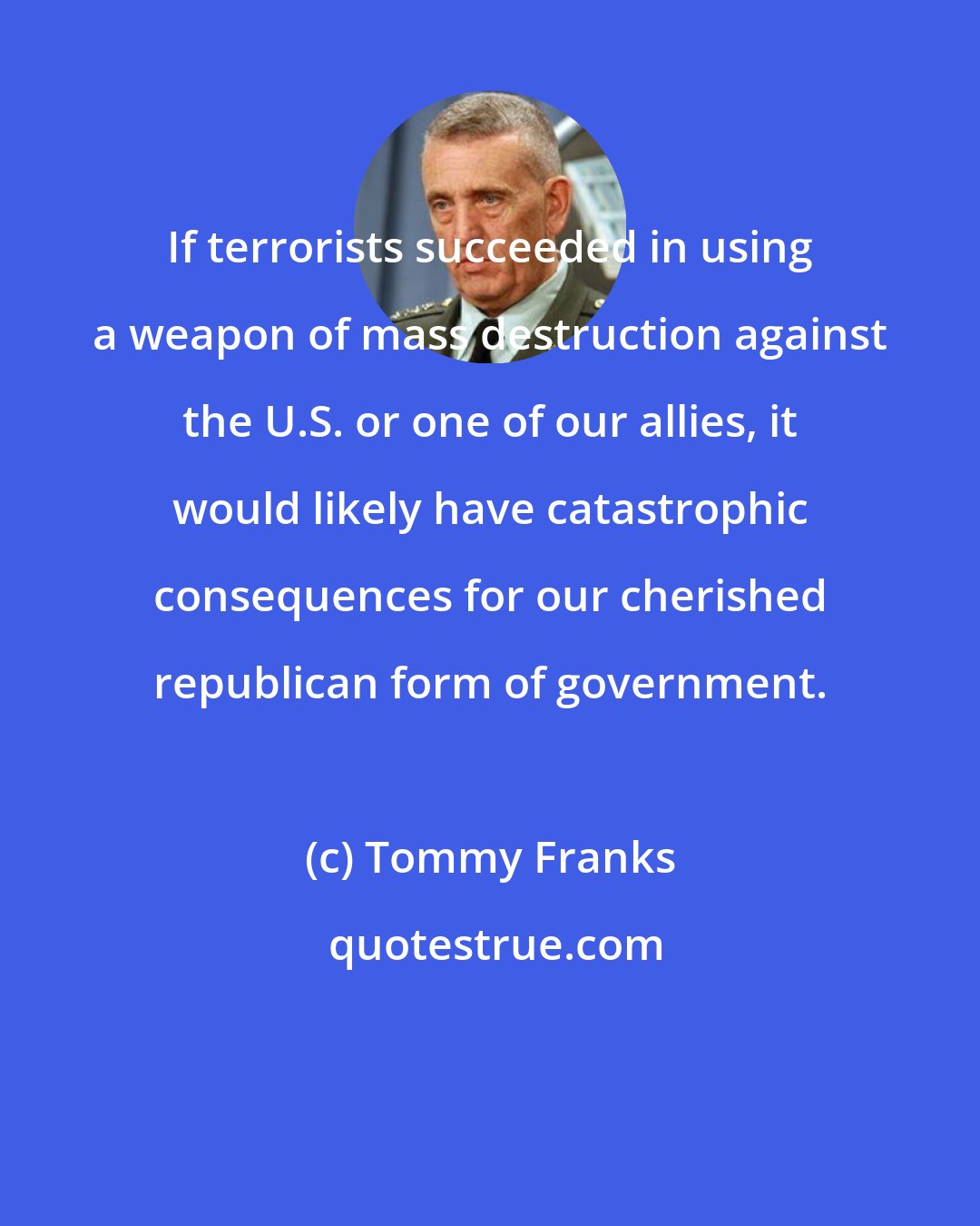 Tommy Franks: If terrorists succeeded in using a weapon of mass destruction against the U.S. or one of our allies, it would likely have catastrophic consequences for our cherished republican form of government.