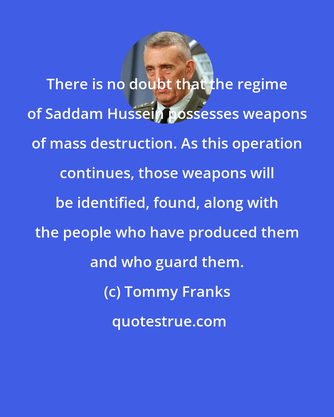 Tommy Franks: There is no doubt that the regime of Saddam Hussein possesses weapons of mass destruction. As this operation continues, those weapons will be identified, found, along with the people who have produced them and who guard them.