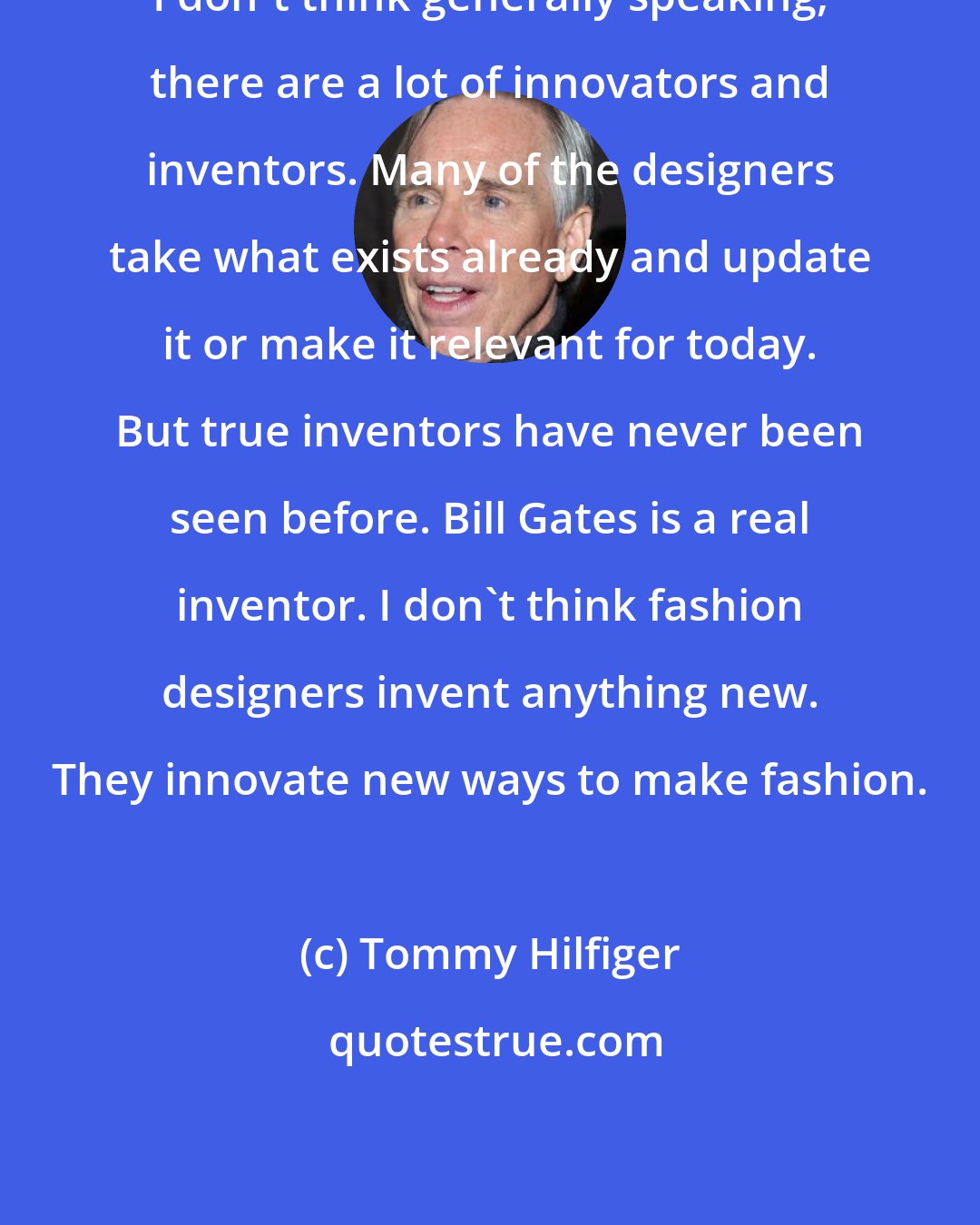 Tommy Hilfiger: I don't think generally speaking, there are a lot of innovators and inventors. Many of the designers take what exists already and update it or make it relevant for today. But true inventors have never been seen before. Bill Gates is a real inventor. I don't think fashion designers invent anything new. They innovate new ways to make fashion.