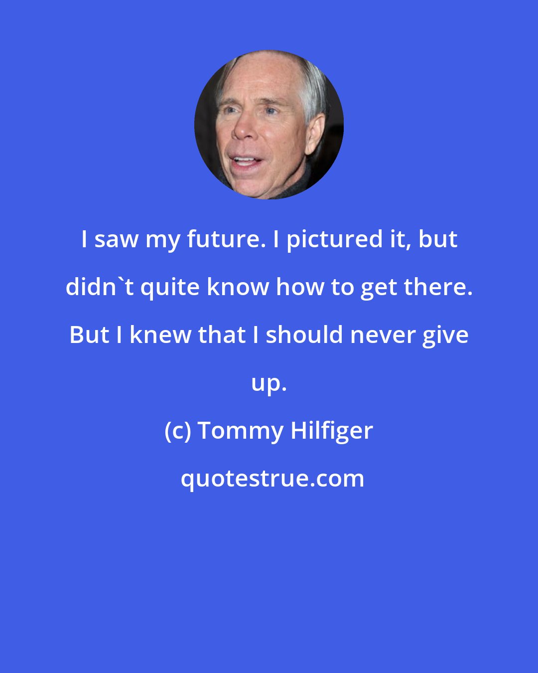 Tommy Hilfiger: I saw my future. I pictured it, but didn't quite know how to get there. But I knew that I should never give up.