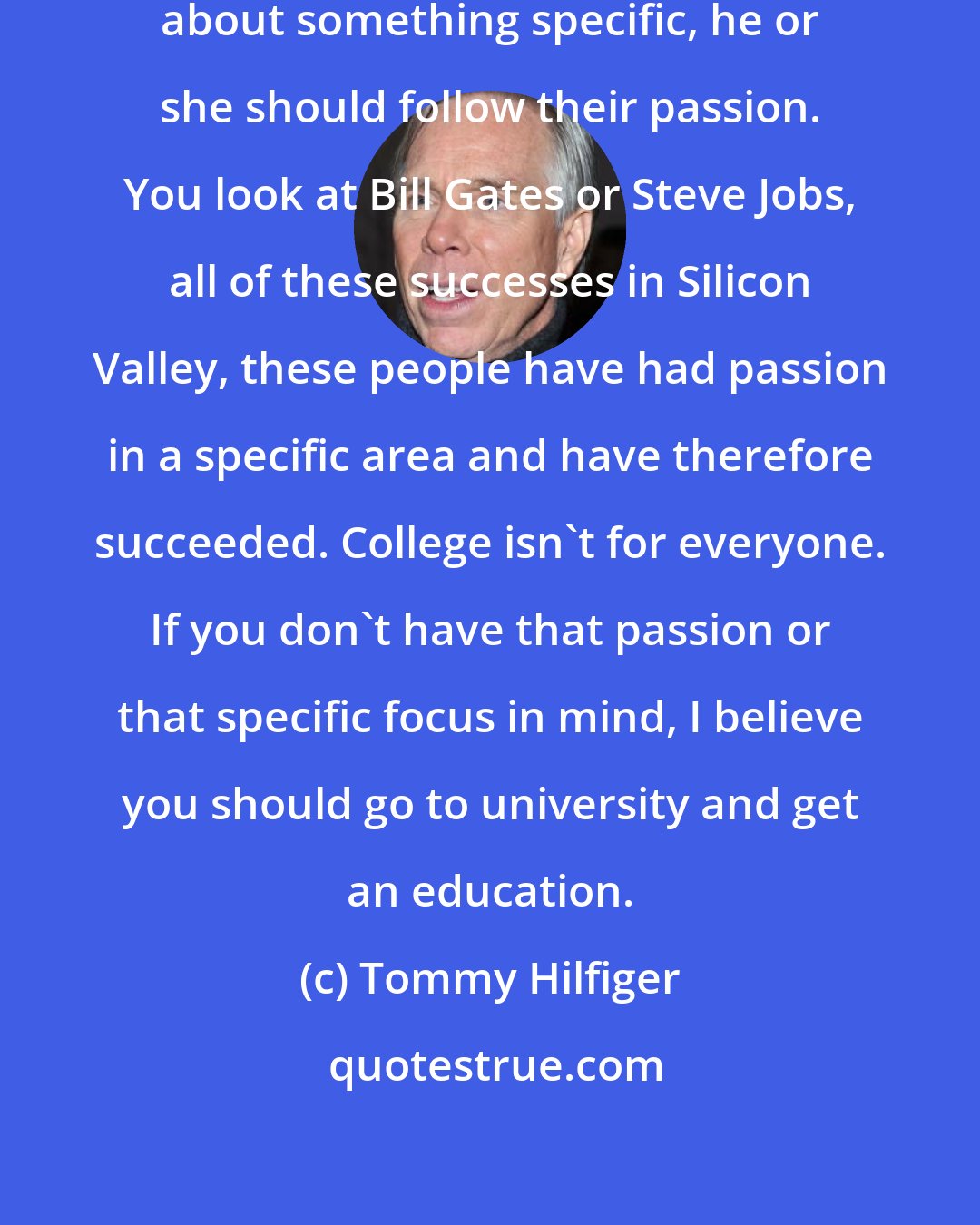 Tommy Hilfiger: I think if a young person is passionate about something specific, he or she should follow their passion. You look at Bill Gates or Steve Jobs, all of these successes in Silicon Valley, these people have had passion in a specific area and have therefore succeeded. College isn't for everyone. If you don't have that passion or that specific focus in mind, I believe you should go to university and get an education.