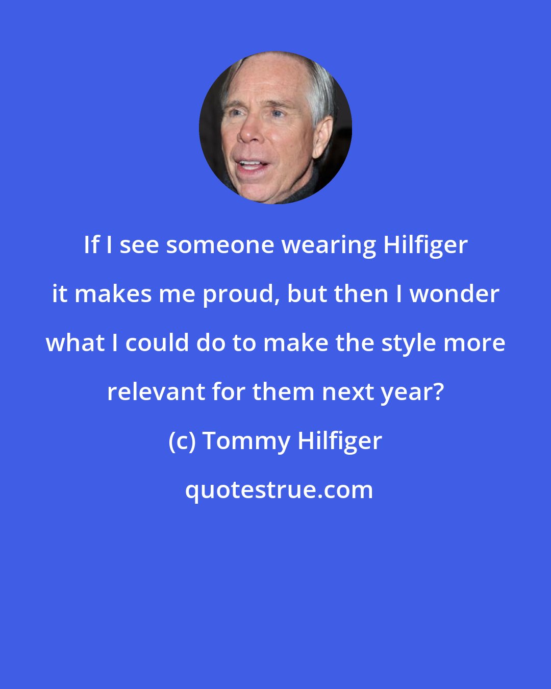 Tommy Hilfiger: If I see someone wearing Hilfiger it makes me proud, but then I wonder what I could do to make the style more relevant for them next year?