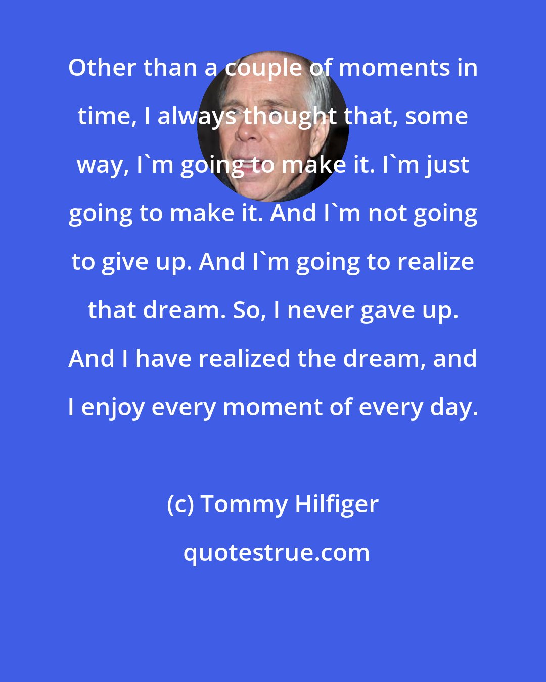 Tommy Hilfiger: Other than a couple of moments in time, I always thought that, some way, I'm going to make it. I'm just going to make it. And I'm not going to give up. And I'm going to realize that dream. So, I never gave up. And I have realized the dream, and I enjoy every moment of every day.