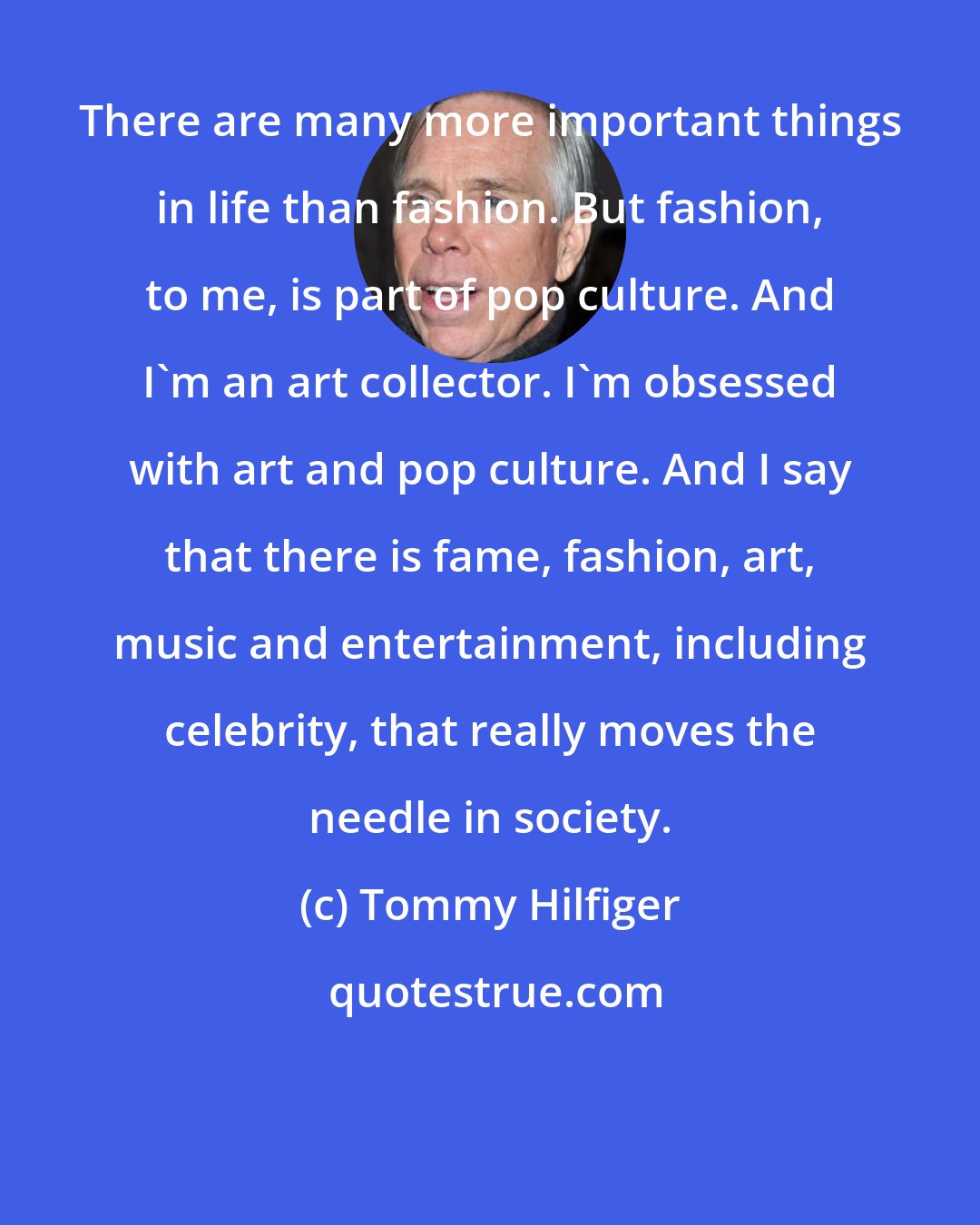 Tommy Hilfiger: There are many more important things in life than fashion. But fashion, to me, is part of pop culture. And I'm an art collector. I'm obsessed with art and pop culture. And I say that there is fame, fashion, art, music and entertainment, including celebrity, that really moves the needle in society.