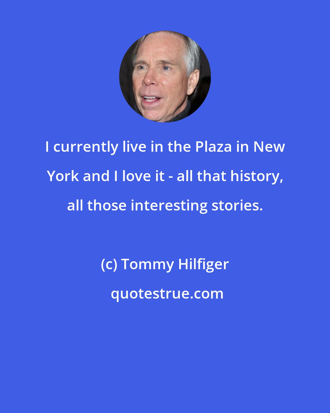 Tommy Hilfiger: I currently live in the Plaza in New York and I love it - all that history, all those interesting stories.