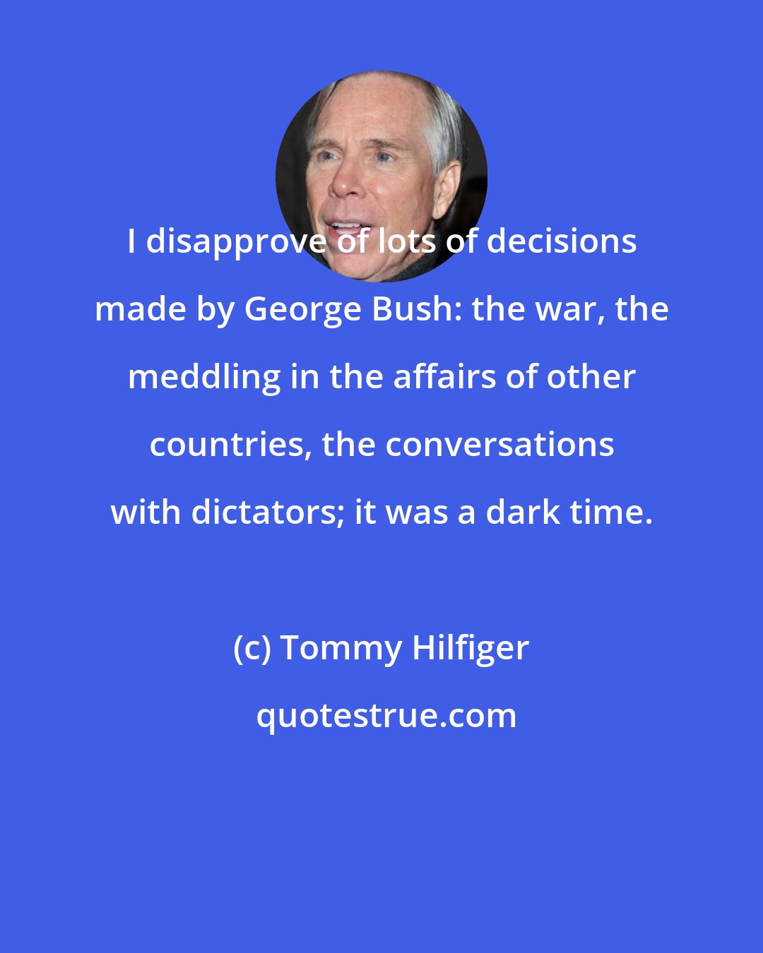 Tommy Hilfiger: I disapprove of lots of decisions made by George Bush: the war, the meddling in the affairs of other countries, the conversations with dictators; it was a dark time.