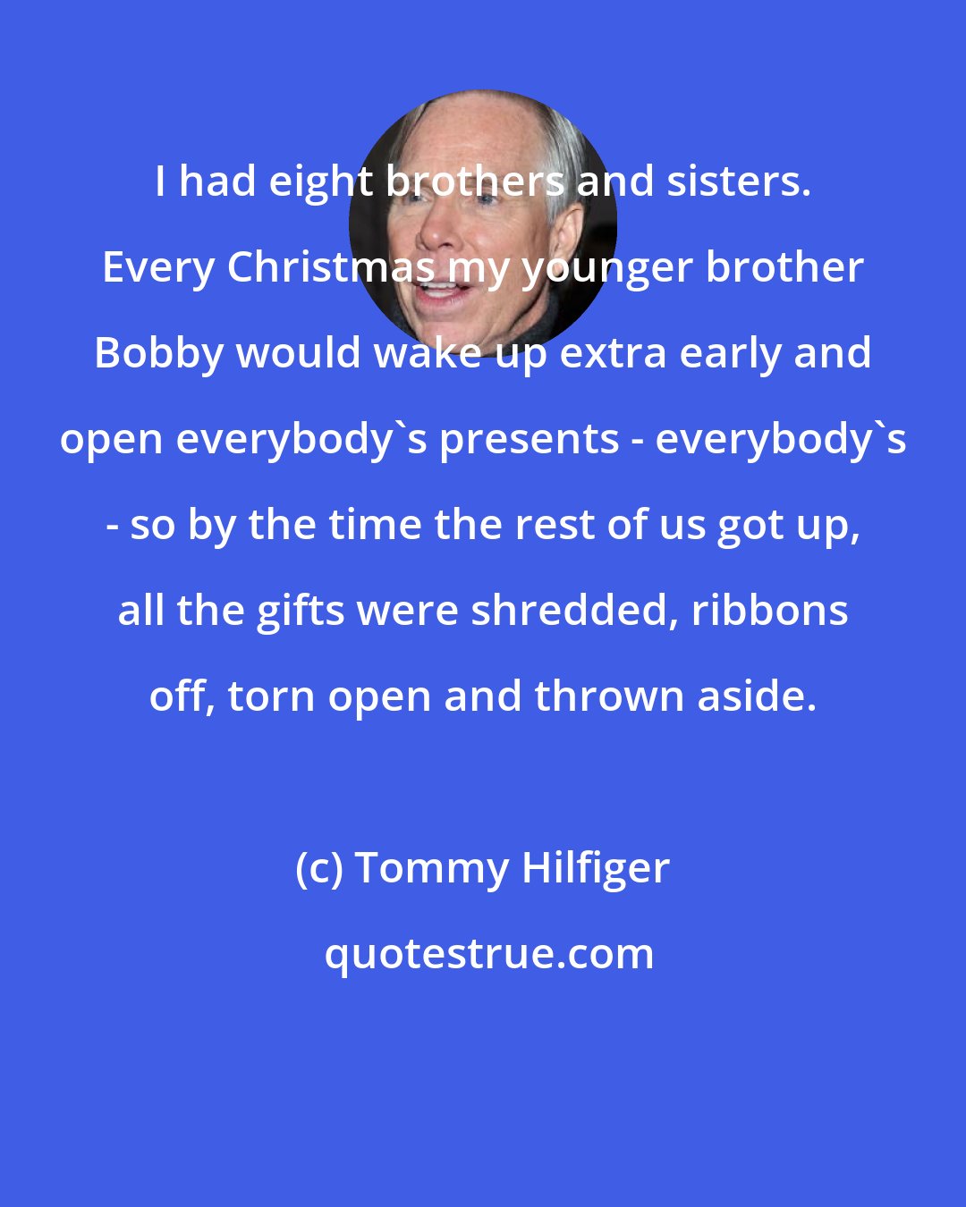 Tommy Hilfiger: I had eight brothers and sisters. Every Christmas my younger brother Bobby would wake up extra early and open everybody's presents - everybody's - so by the time the rest of us got up, all the gifts were shredded, ribbons off, torn open and thrown aside.