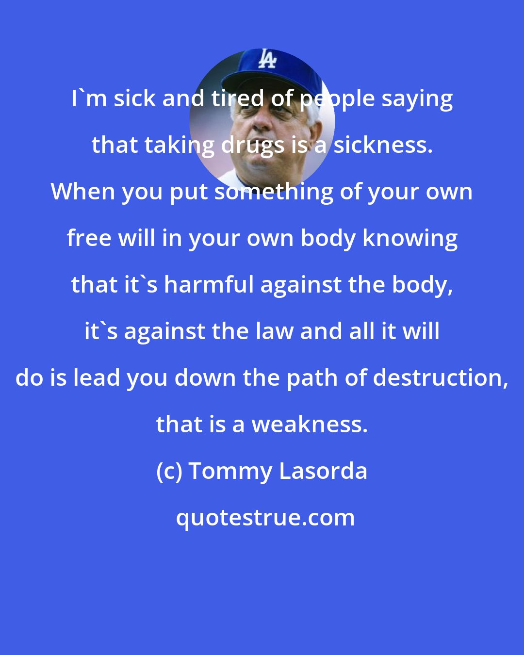 Tommy Lasorda: I'm sick and tired of people saying that taking drugs is a sickness. When you put something of your own free will in your own body knowing that it's harmful against the body, it's against the law and all it will do is lead you down the path of destruction, that is a weakness.