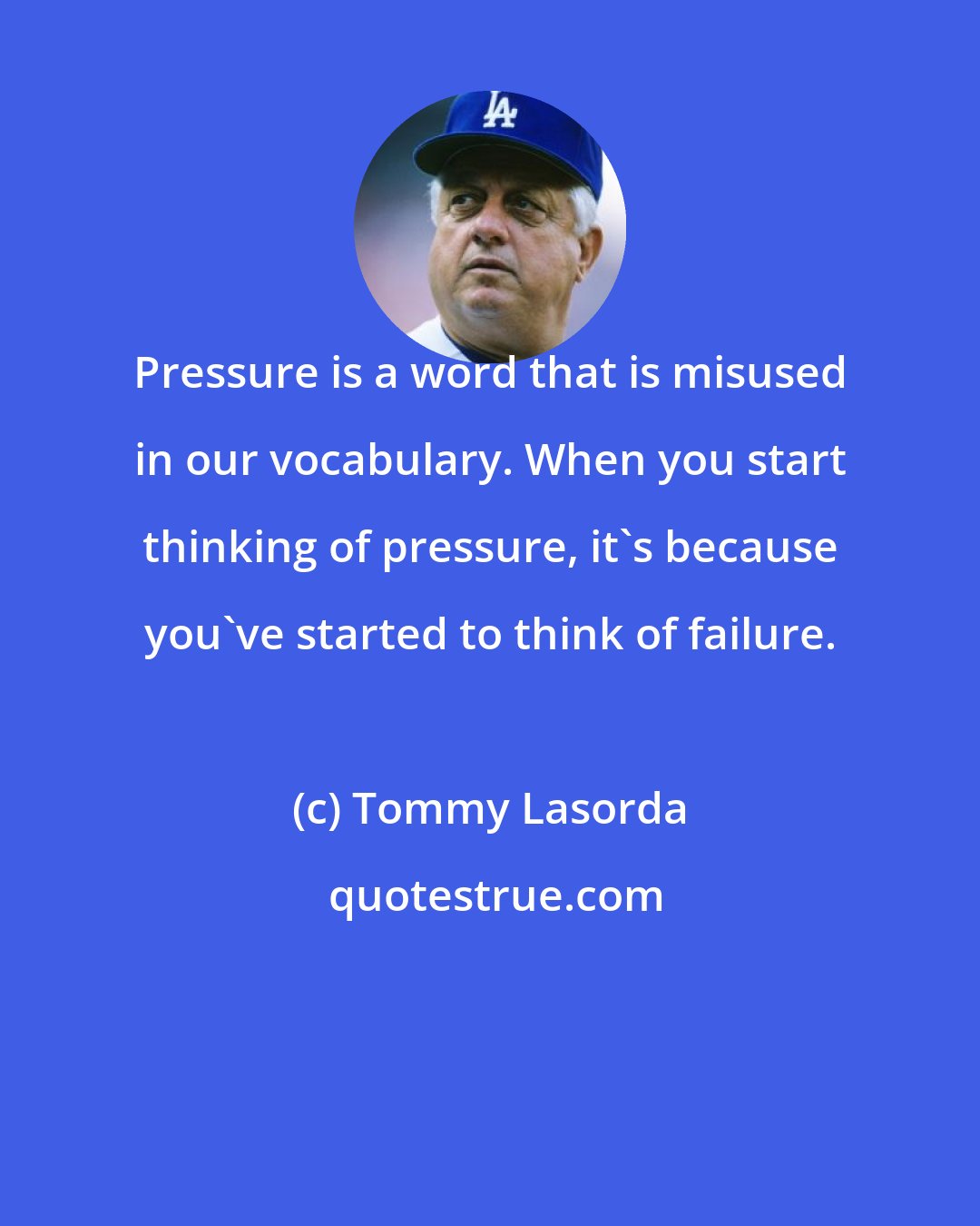 Tommy Lasorda: Pressure is a word that is misused in our vocabulary. When you start thinking of pressure, it's because you've started to think of failure.