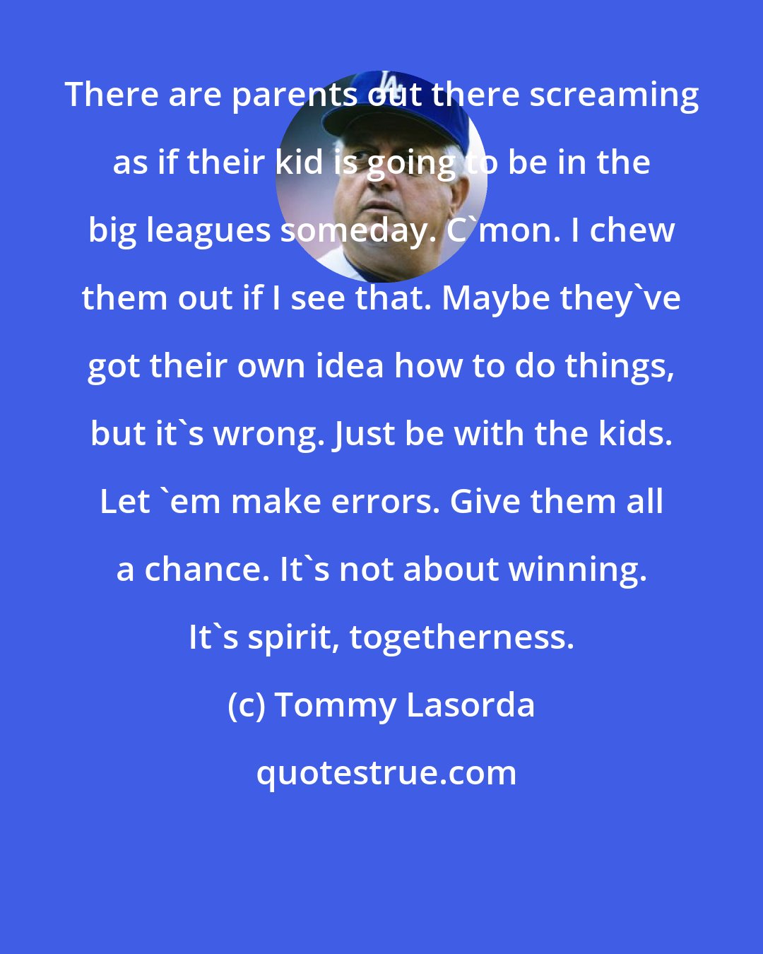 Tommy Lasorda: There are parents out there screaming as if their kid is going to be in the big leagues someday. C'mon. I chew them out if I see that. Maybe they've got their own idea how to do things, but it's wrong. Just be with the kids. Let 'em make errors. Give them all a chance. It's not about winning. It's spirit, togetherness.