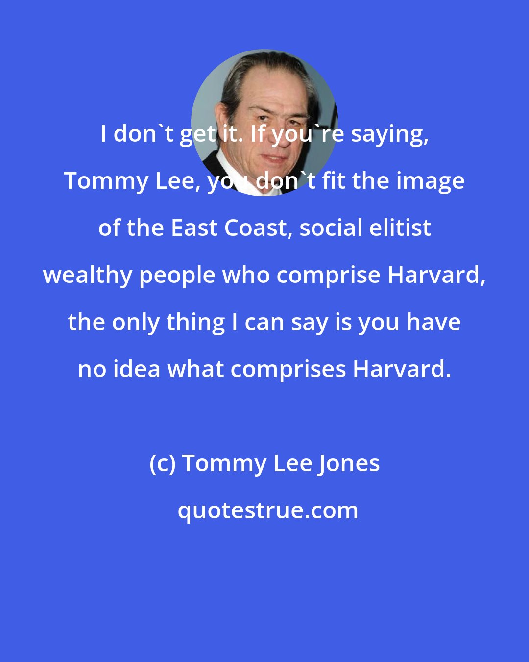 Tommy Lee Jones: I don't get it. If you're saying, Tommy Lee, you don't fit the image of the East Coast, social elitist wealthy people who comprise Harvard, the only thing I can say is you have no idea what comprises Harvard.
