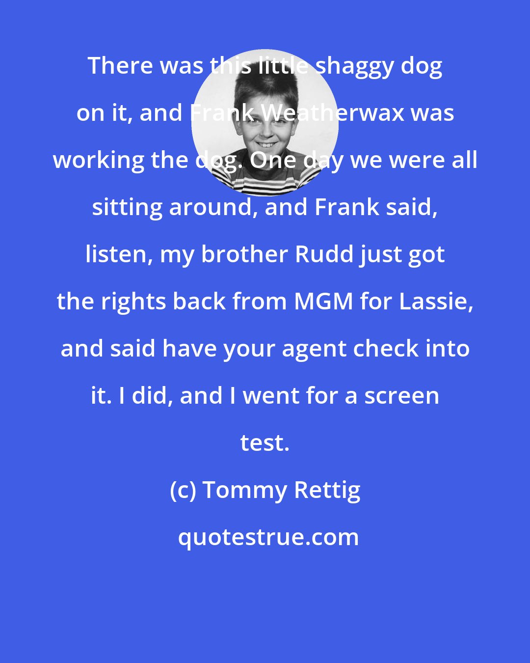 Tommy Rettig: There was this little shaggy dog on it, and Frank Weatherwax was working the dog. One day we were all sitting around, and Frank said, listen, my brother Rudd just got the rights back from MGM for Lassie, and said have your agent check into it. I did, and I went for a screen test.