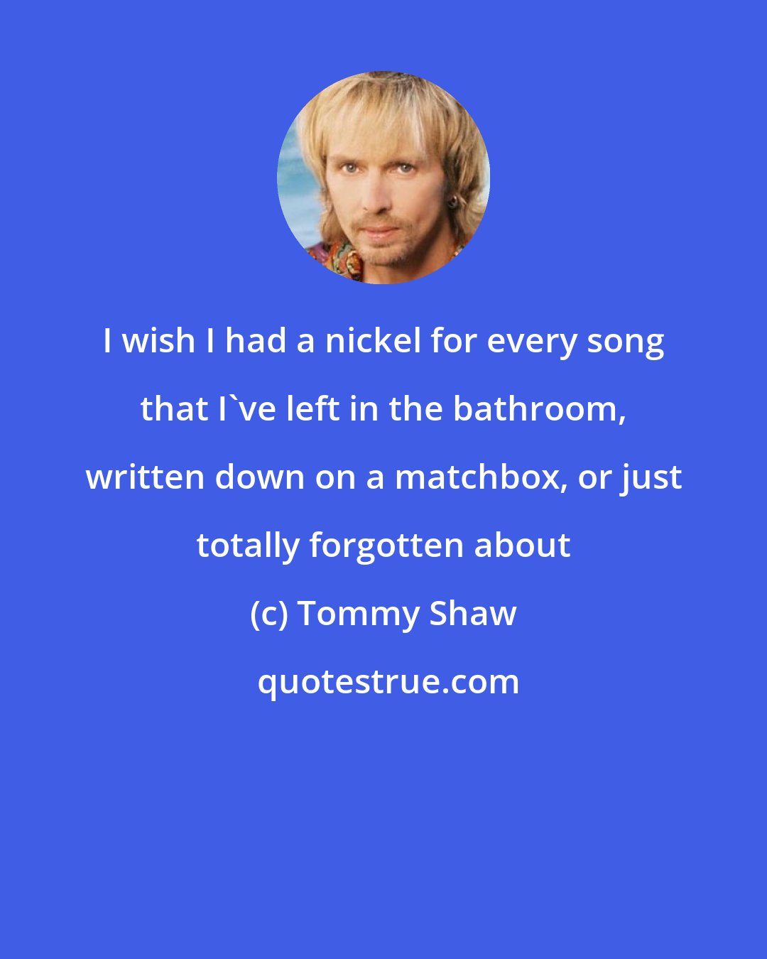 Tommy Shaw: I wish I had a nickel for every song that I've left in the bathroom, written down on a matchbox, or just totally forgotten about