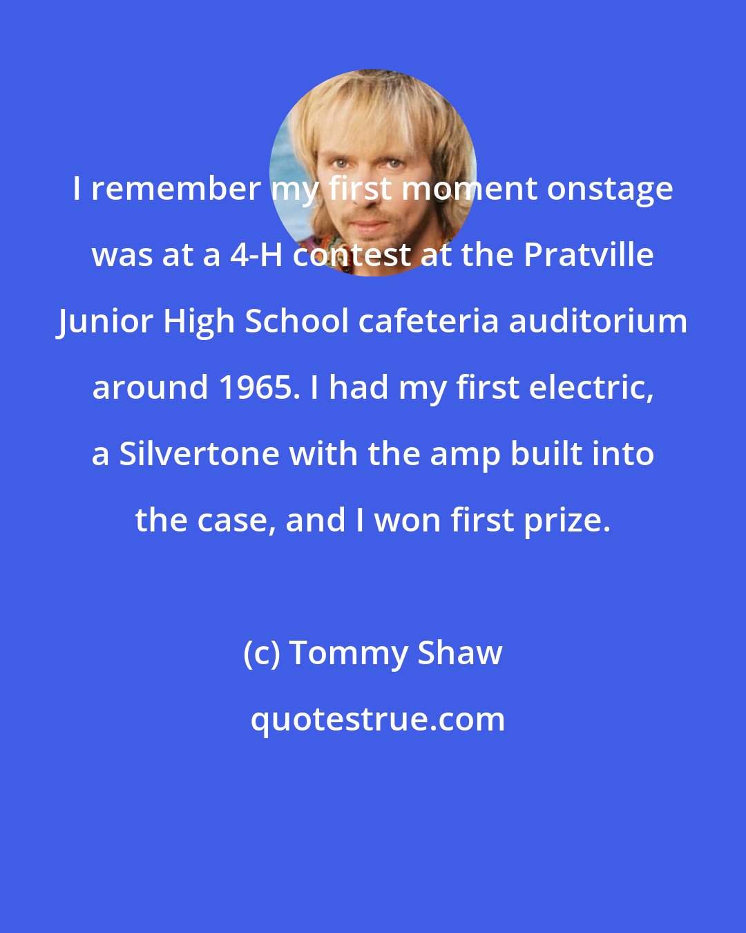 Tommy Shaw: I remember my first moment onstage was at a 4-H contest at the Pratville Junior High School cafeteria auditorium around 1965. I had my first electric, a Silvertone with the amp built into the case, and I won first prize.