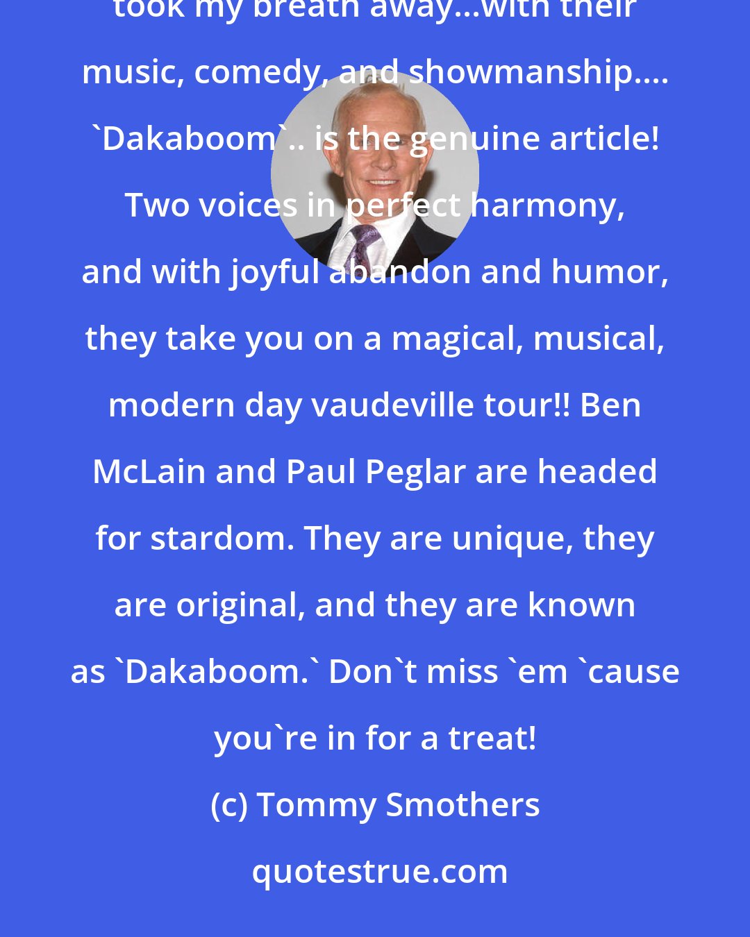 Tommy Smothers: I heard there were two local guys in town doing songs and comedy so I thought I'd take a look....they took my breath away...with their music, comedy, and showmanship.... 'Dakaboom'.. is the genuine article! Two voices in perfect harmony, and with joyful abandon and humor, they take you on a magical, musical, modern day vaudeville tour!! Ben McLain and Paul Peglar are headed for stardom. They are unique, they are original, and they are known as 'Dakaboom.' Don't miss 'em 'cause you're in for a treat!