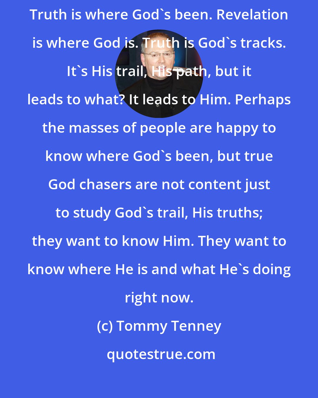Tommy Tenney: The difference between the truth of God and revelation is very simple. Truth is where God's been. Revelation is where God is. Truth is God's tracks. It's His trail, His path, but it leads to what? It leads to Him. Perhaps the masses of people are happy to know where God's been, but true God chasers are not content just to study God's trail, His truths; they want to know Him. They want to know where He is and what He's doing right now.