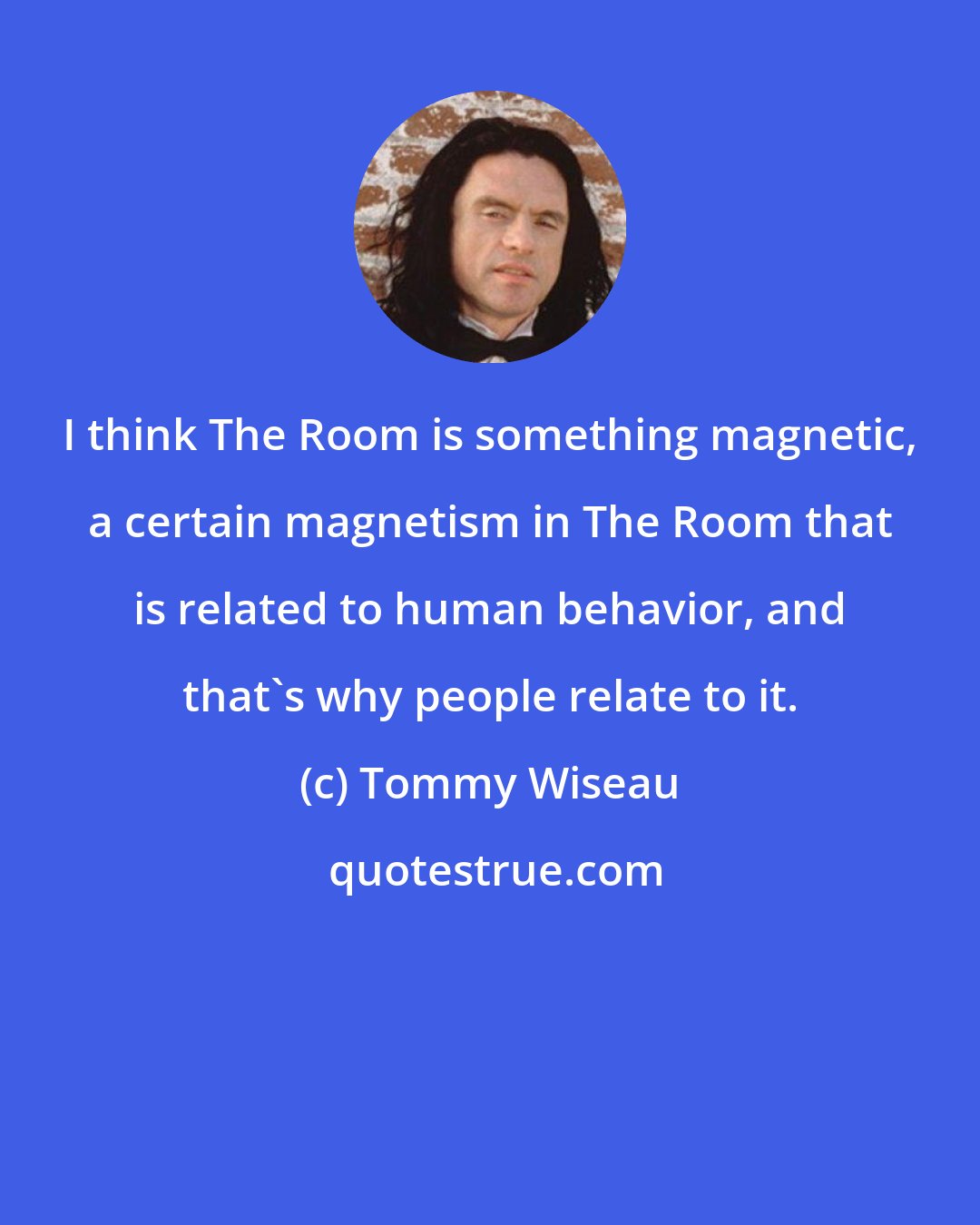 Tommy Wiseau: I think The Room is something magnetic, a certain magnetism in The Room that is related to human behavior, and that's why people relate to it.