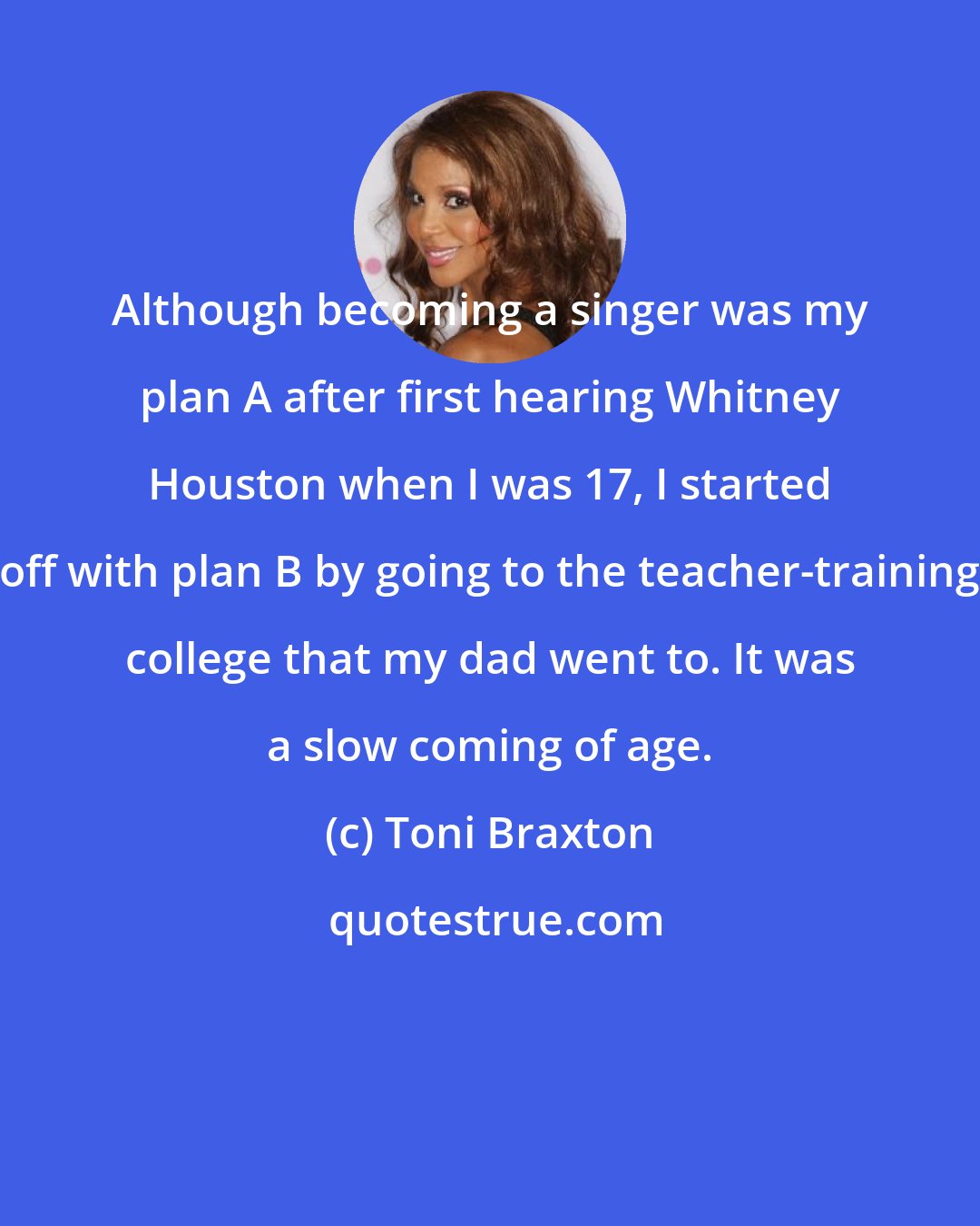 Toni Braxton: Although becoming a singer was my plan A after first hearing Whitney Houston when I was 17, I started off with plan B by going to the teacher-training college that my dad went to. It was a slow coming of age.