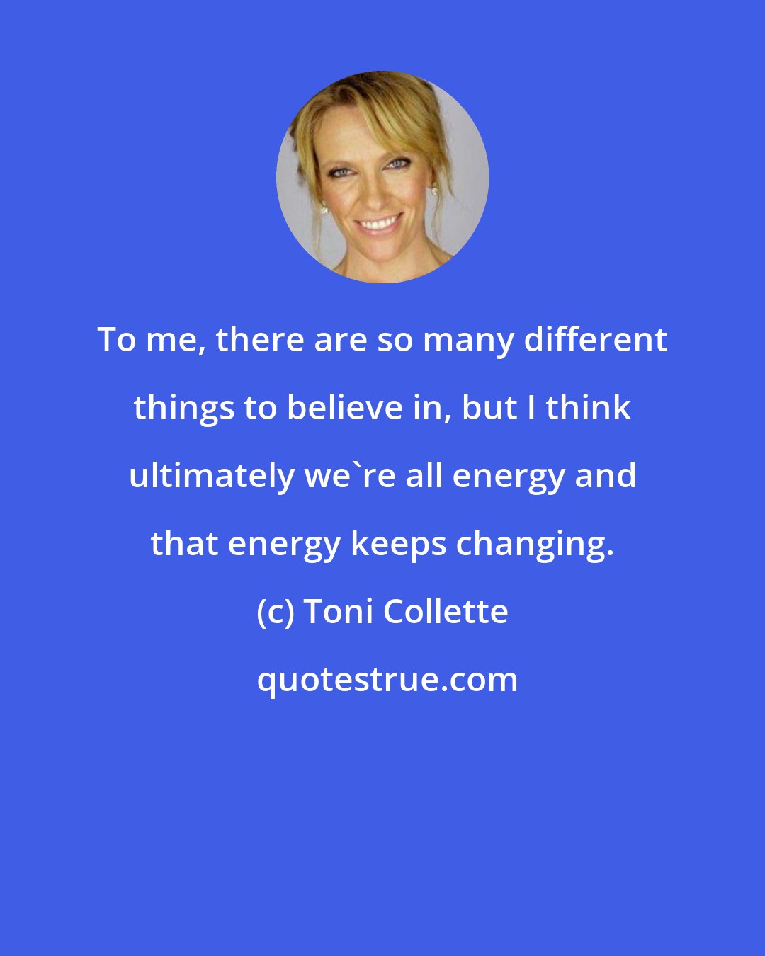Toni Collette: To me, there are so many different things to believe in, but I think ultimately we're all energy and that energy keeps changing.