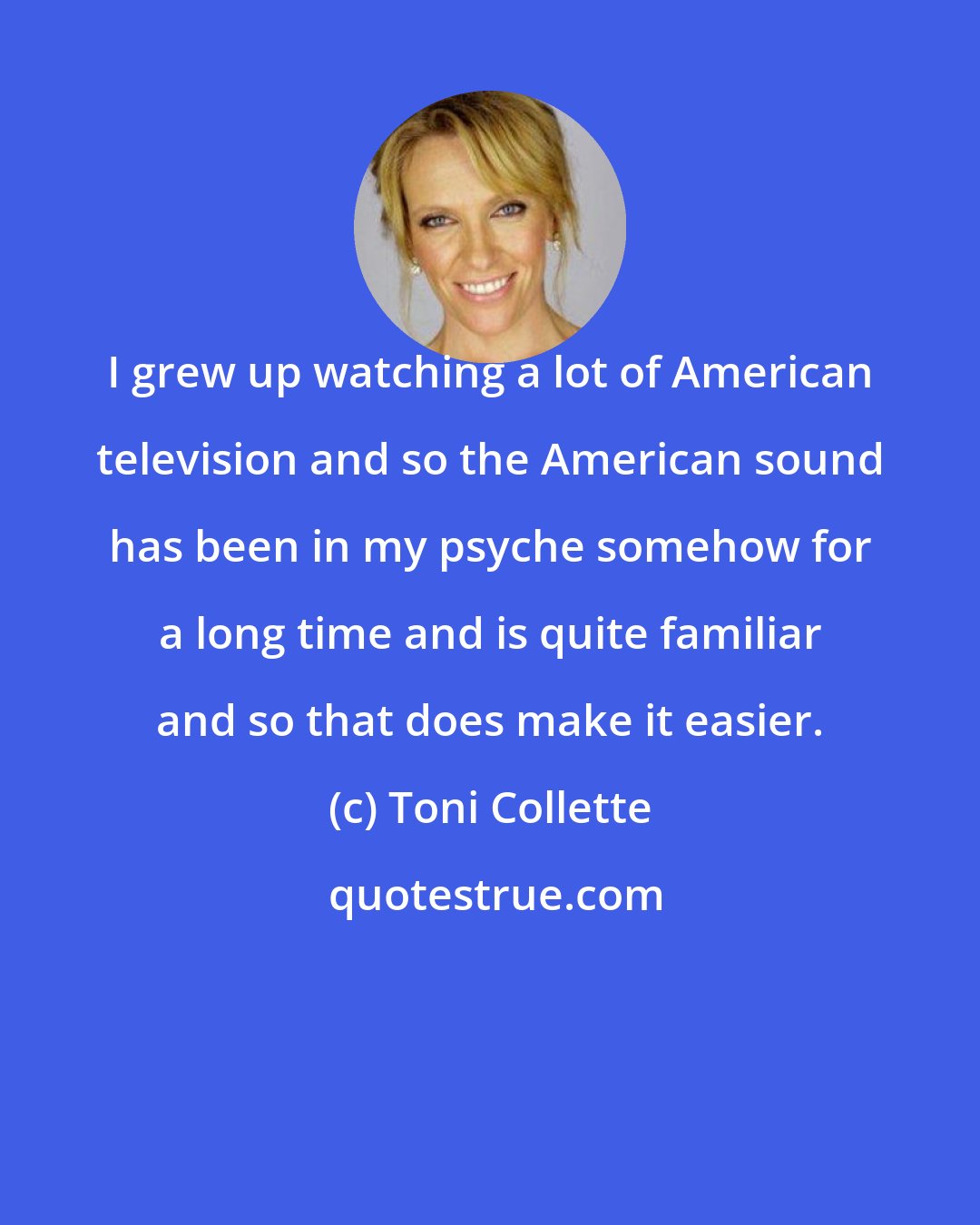 Toni Collette: I grew up watching a lot of American television and so the American sound has been in my psyche somehow for a long time and is quite familiar and so that does make it easier.