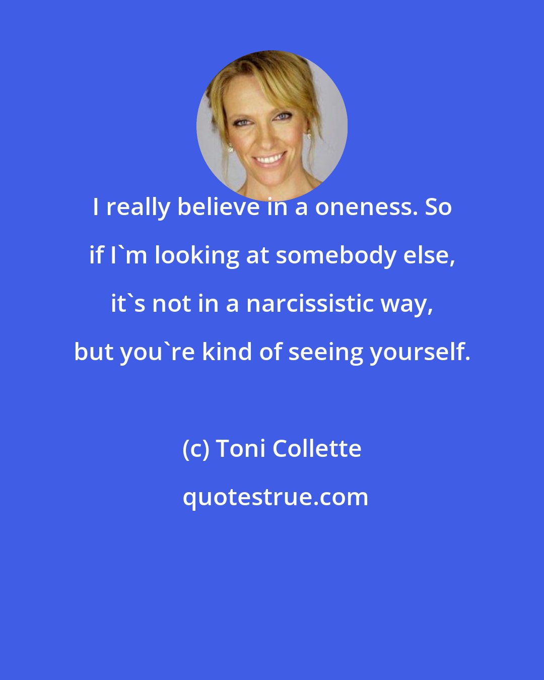 Toni Collette: I really believe in a oneness. So if I'm looking at somebody else, it's not in a narcissistic way, but you're kind of seeing yourself.