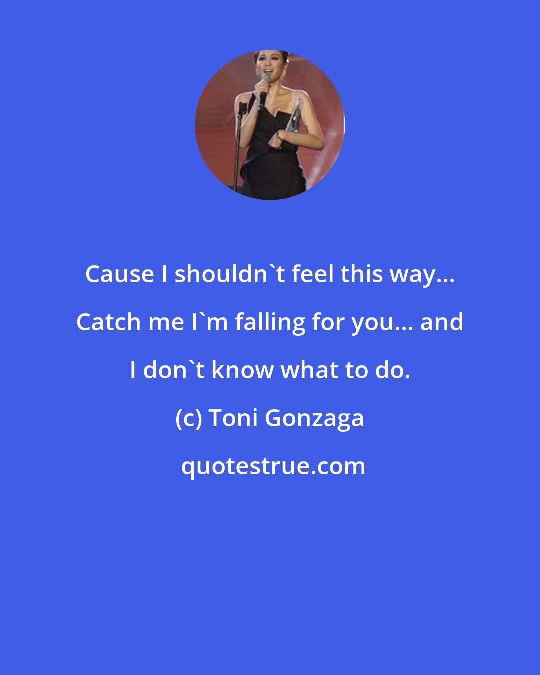 Toni Gonzaga: Cause I shouldn't feel this way... Catch me I'm falling for you... and I don't know what to do.